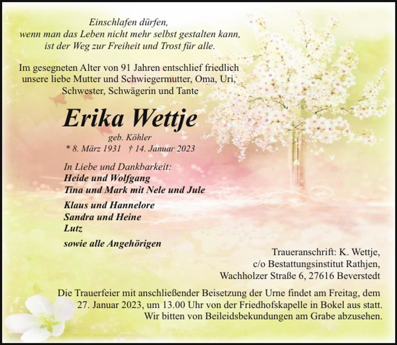 <p>Einschlafen dürfen,<br />wenn man das Leben nicht mehr selbst gestalten kann,<br />ist der Weg zur Freiheit und Trost für alle.<br />Im gesegneten Alter von 91 Jahren entschlief friedlich<br />unsere liebe Mutter und Schwiegermutter, Oma, Uri,<br />Schwester, Schwägerin und Tante</p><p>Erika Wettje<br />geb. Köhler<br />* 8. März 1931 † 14. Januar 2023</p><p>In Liebe und Dankbarkeit:<br />Heide und Wolfgang<br />Tina und Mark mit Nele und Jule<br />Klaus und Hannelore<br />Sandra und Heine<br />Lutz<br />sowie alle Angehörigen</p><p>Traueranschrift: K. Wettje,<br />c/o Bestattungsinstitut Rathjen,<br />Wachholzer Straße 6, 27616 Beverstedt</p><p>Die Trauerfeier mit anschließender Beisetzung der Urne findet am Freitag, dem<br />27. Januar 2023, um 13.00 Uhr von der Friedhofskapelle in Bokel aus statt.<br />Wir bitten von Beileidsbekundungen am Grabe abzusehen.</p>