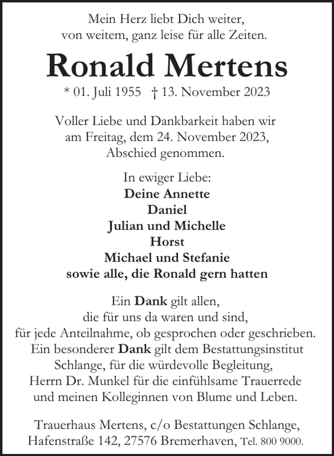 <p>Mein Herz liebt Dich weiter,<br />von weitem, ganz leise für alle Zeiten.</p><p>Ronald Mertens<br />* 01. Juli 1955 † 13. November 2023</p><p>Voller Liebe und Dankbarkeit haben wir<br />am Freitag, dem 24. November 2023,<br />Abschied genommen.<br />In ewiger Liebe:<br />Deine Annette<br />Daniel<br />Julian und Michelle<br />Horst<br />Michael und Stefanie<br />sowie alle, die Ronald gern hatten<br />Ein Dank gilt allen,<br />die für uns da waren und sind,<br />für jede Anteilnahme, ob gesprochen oder geschrieben.<br />Ein besonderer Dank gilt dem Bestattungsinstitut<br />Schlange, für die würdevolle Begleitung,<br />Herrn Dr. Munkel für die einfühlsame Trauerrede<br />und meinen Kolleginnen von Blume und Leben.<br />Trauerhaus Mertens, c/o Bestattungen Schlange,<br />Hafenstraße 142, 27576 Bremerhaven, Tel. 800 9000.</p>