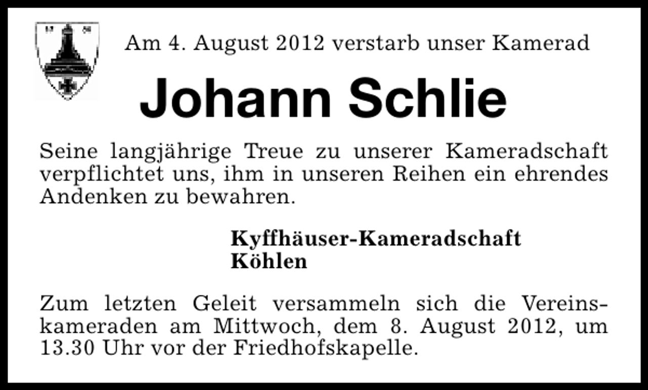 <p>Am 4. August 2012 verstarb unser Kamerad</p><p>Johann Schlie<br />Seine langjährige Treue zu unserer Kameradschaft<br />verpflichtet uns, ihm in unseren Reihen ein ehrendes<br />Andenken zu bewahren.<br />Kyffhäuser-Kameradschaft<br />Köhlen<br />Zum letzten Geleit versammeln sich die Vereinskameraden am Mittwoch, dem 8. August 2012, um<br />13.30 Uhr vor der Friedhofskapelle.</p>