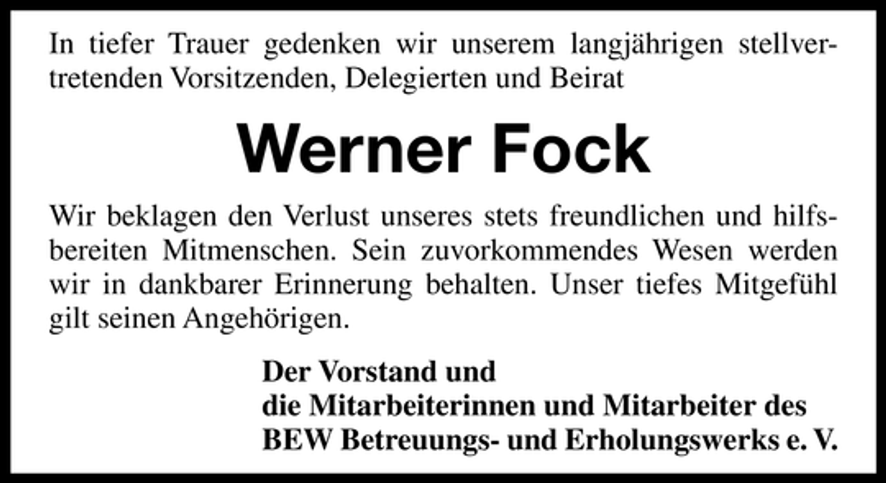 <p>In tiefer Trauer gedenken wir unserem langjährigen stellvertretenden Vorsitzenden, Delegierten und Beirat</p><p>Werner Fock<br />Wir beklagen den Verlust unseres stets freundlichen und hilfsbereiten Mitmenschen. Sein zuvorkommendes Wesen werden<br />wir in dankbarer Erinnerung behalten. Unser tiefes Mitgefühl<br />gilt seinen Angehörigen.<br />Der Vorstand und<br />die Mitarbeiterinnen und Mitarbeiter des<br />BEW Betreuungs- und Erholungswerks e. V.</p>