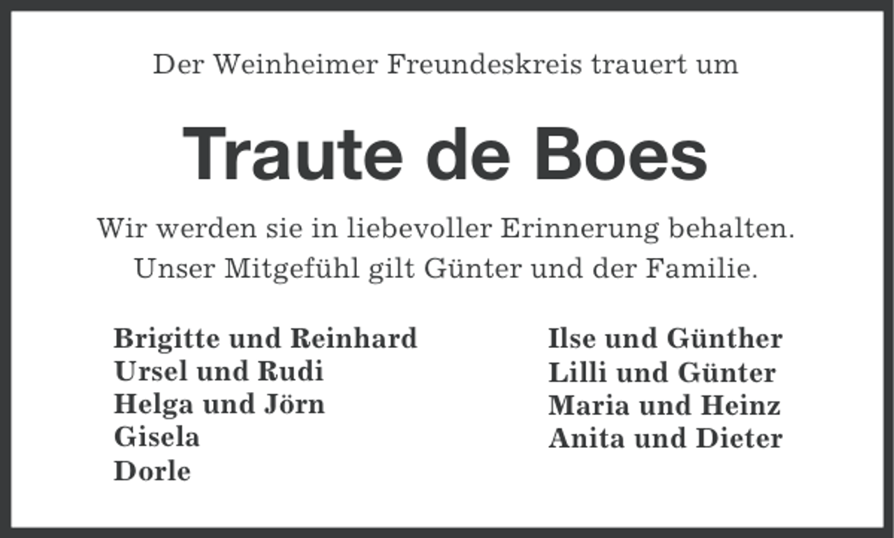 <p>Der Weinheimer Freundeskreis trauert um</p><p>Traute de Boes<br />Wir werden sie in liebevoller Erinnerung behalten.<br />Unser Mitgefühl gilt Günter und der Familie.<br />Brigitte und Reinhard<br />Ursel und Rudi<br />Helga und Jörn<br />Gisela<br />Dorle</p><p>Ilse und Günther<br />Lilli und Günter<br />Maria und Heinz<br />Anita und Dieter</p>