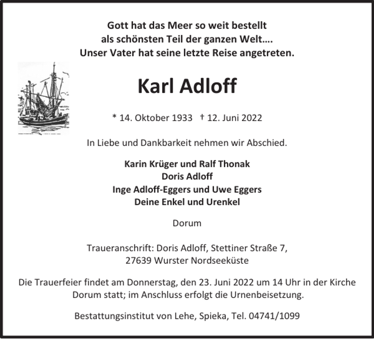 <p>Gott hat das Meer so weit bestellt<br />als schönsten Teil der ganzen Welt….<br />Unser Vater hat seine letzte Reise angetreten.</p><p>Karl Adloff<br />* 14. Oktober 1933 † 12. Juni 2022<br />In Liebe und Dankbarkeit nehmen wir Abschied.<br />Karin Krüger und Ralf Thonak<br />Doris Adloff<br />Inge Adloff-Eggers und Uwe Eggers<br />Deine Enkel und Urenkel<br />Dorum<br />Traueranschrift: Doris Adloff, Stettiner Straße 7,<br />27639 Wurster Nordseeküste<br />Die Trauerfeier findet am Donnerstag, den 23. Juni 2022 um 14 Uhr in der Kirche<br />Dorum statt; im Anschluss erfolgt die Urnenbeisetzung.<br />Bestattungsinstitut von Lehe, Spieka, Tel. 04741/1099</p>