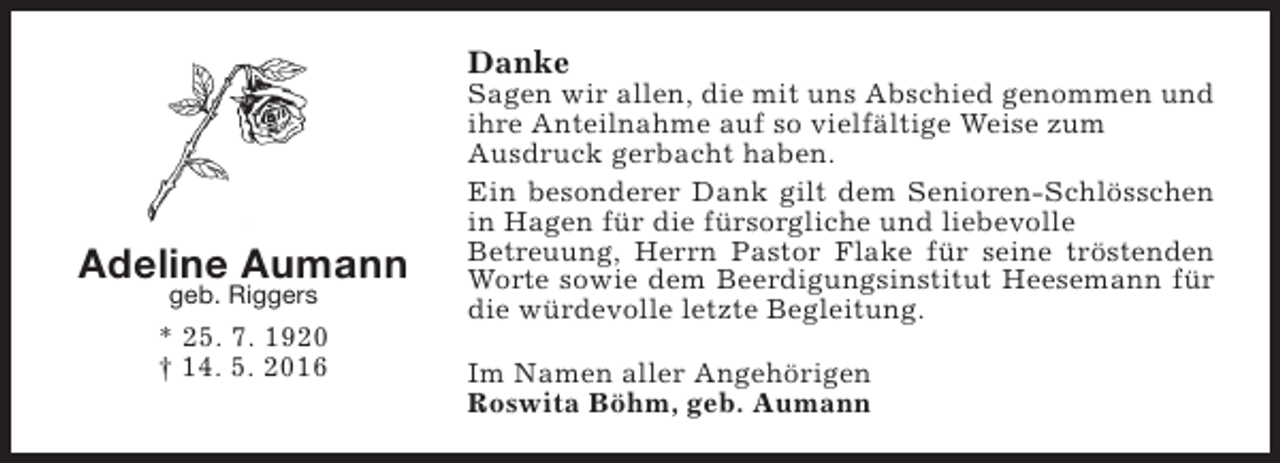 <p>Danke</p><p>Adeline Aumann<br />geb. Riggers</p><p>* 25. 7. 1920<br />† 14. 5. 2016</p><p>Sagen wir allen, die mit uns Abschied genommen und<br />ihre Anteilnahme auf so vielfältige Weise zum<br />Ausdruck gerbacht haben.<br />Ein besonderer Dank gilt dem Senioren-Schlösschen<br />in Hagen für die fürsorgliche und liebevolle<br />Betreuung, Herrn Pastor Flake für seine tröstenden<br />Worte sowie dem Beerdigungsinstitut Heesemann für<br />die würdevolle letzte Begleitung.<br />Im Namen aller Angehörigen<br />Roswita Böhm, geb. Aumann</p>
