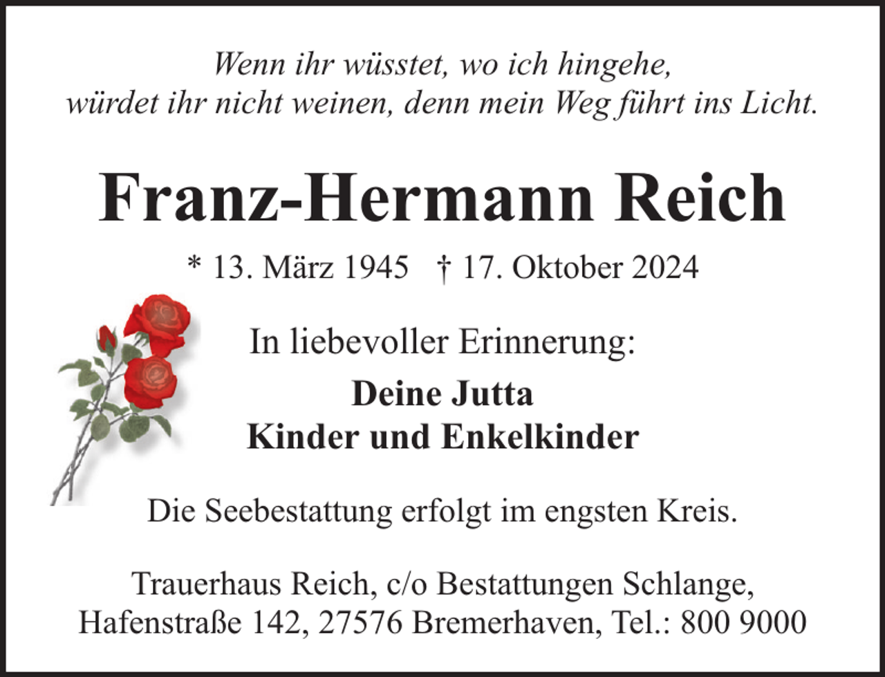 <p>Wenn ihr wüsstet, wo ich hingehe,<br />würdet ihr nicht weinen, denn mein Weg führt ins Licht.</p><p>Franz-Hermann Reich<br />* 13. März 1945 † 17. Oktober 2024</p><p>In liebevoller Erinnerung:<br />Deine Jutta<br />Kinder und Enkelkinder<br />Die Seebestattung erfolgt im engsten Kreis.<br />Trauerhaus Reich, c/o Bestattungen Schlange,<br />Hafenstraße 142, 27576 Bremerhaven, Tel.: 800 9000</p>