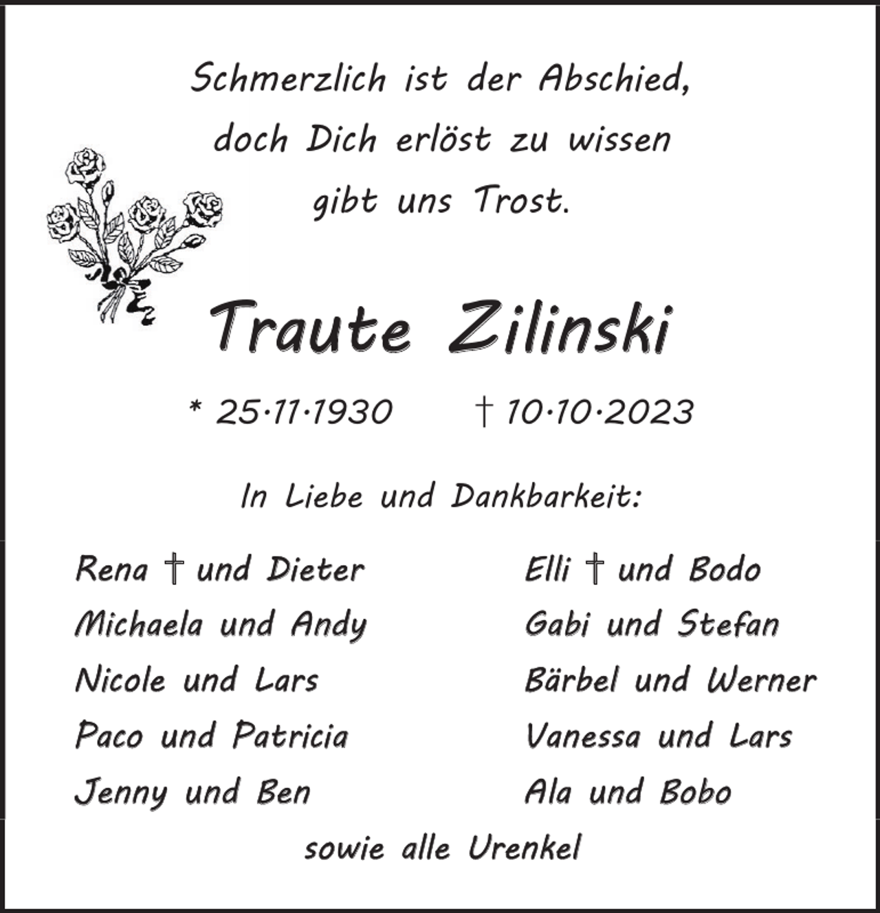 <p>Schmerzlich ist der Abschied,<br />doch Dich erlöst zu wissen<br />gibt uns Trost.</p><p>Traute Zilinski<br />* 25.11.1930</p><p>† 10.10.2023</p><p>In Liebe und Dankbarkeit:<br />Rena † und Dieter</p><p>Elli † und Bodo</p><p>Michaela und Andy</p><p>Gabi und Stefan</p><p>Nicole und Lars</p><p>Bärbel und Werner</p><p>Paco und Patricia</p><p>Vanessa und Lars</p><p>Jenny und Ben</p><p>Ala und Bobo</p><p>sowie alle Urenkel</p>