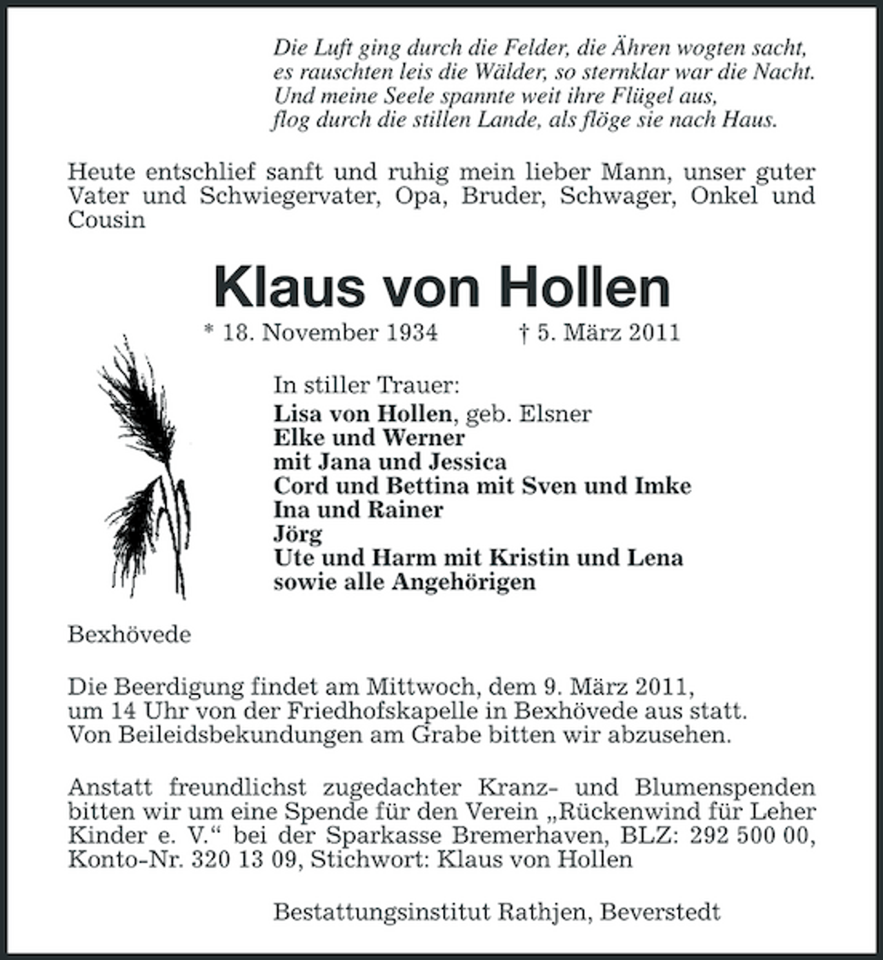 <p>Die Luft ging durch die Felder, die Ähren wogten sacht,<br />es rauschten leis die Wälder, so sternklar war die Nacht.<br />Und meine Seele spannte weit ihre Flügel aus,<br />flog durch die stillen Lande, als flöge sie nach Haus.<br />Heute entschlief sanft und ruhig mein lieber Mann, unser guter Vater und Schwiegervater, Opa, Bruder, Schwager, Onkel und Cousin<br />Klaus von Hollen<br />* 18. November 1934 † 5. März 2011<br />In stiller Trauer:<br />Lisa von Hollen, geb. Elsner<br />Elke und Werner<br />mit Jana und Jessica<br />Cord und Bettina mit Sven und Imke<br />Ina und Rainer<br />Jörg<br />Ute und Harm mit Kristin und Lena<br />sowie alle Angehörigen<br />Bexhövede<br />Die Beerdigung findet am Mittwoch, dem 9. März 2011,<br />um 14 Uhr von der Friedhofskapelle in Bexhövede aus statt.<br />Von Beileidsbekundungen am Grabe bitten wir abzusehen.<br />Anstatt freundlichst zugedachter Kranz- und Blumenspenden bitten wir um eine Spende für den Verein „Rückenwind für Leher Kinder e. V.“ bei der Sparkasse Bremerhaven, BLZ: 292 500 00, Konto-Nr. 320 13 09, Stichwort: Klaus von Hollen<br />Bestattungsinstitut Rathjen, Beverstedt</p>