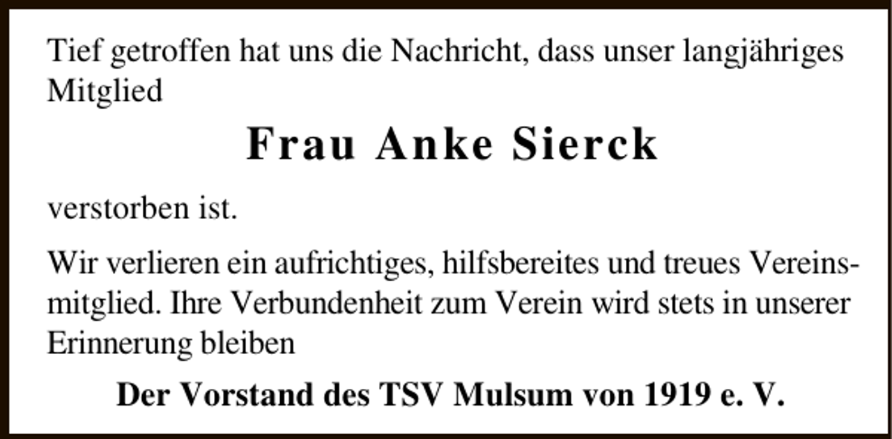 <p>Tief getroffen hat uns die Nachricht, dass unser langjähriges<br />Mitglied</p><p>Frau Anke Sierck</p><p>verstorben ist.<br />Wir verlieren ein aufrichtiges, hilfsbereites und treues Vereinsmitglied. Ihre Verbundenheit zum Verein wird stets in unserer<br />Erinnerung bleiben<br />Der Vorstand des TSV Mulsum von 1919 e. V.</p>