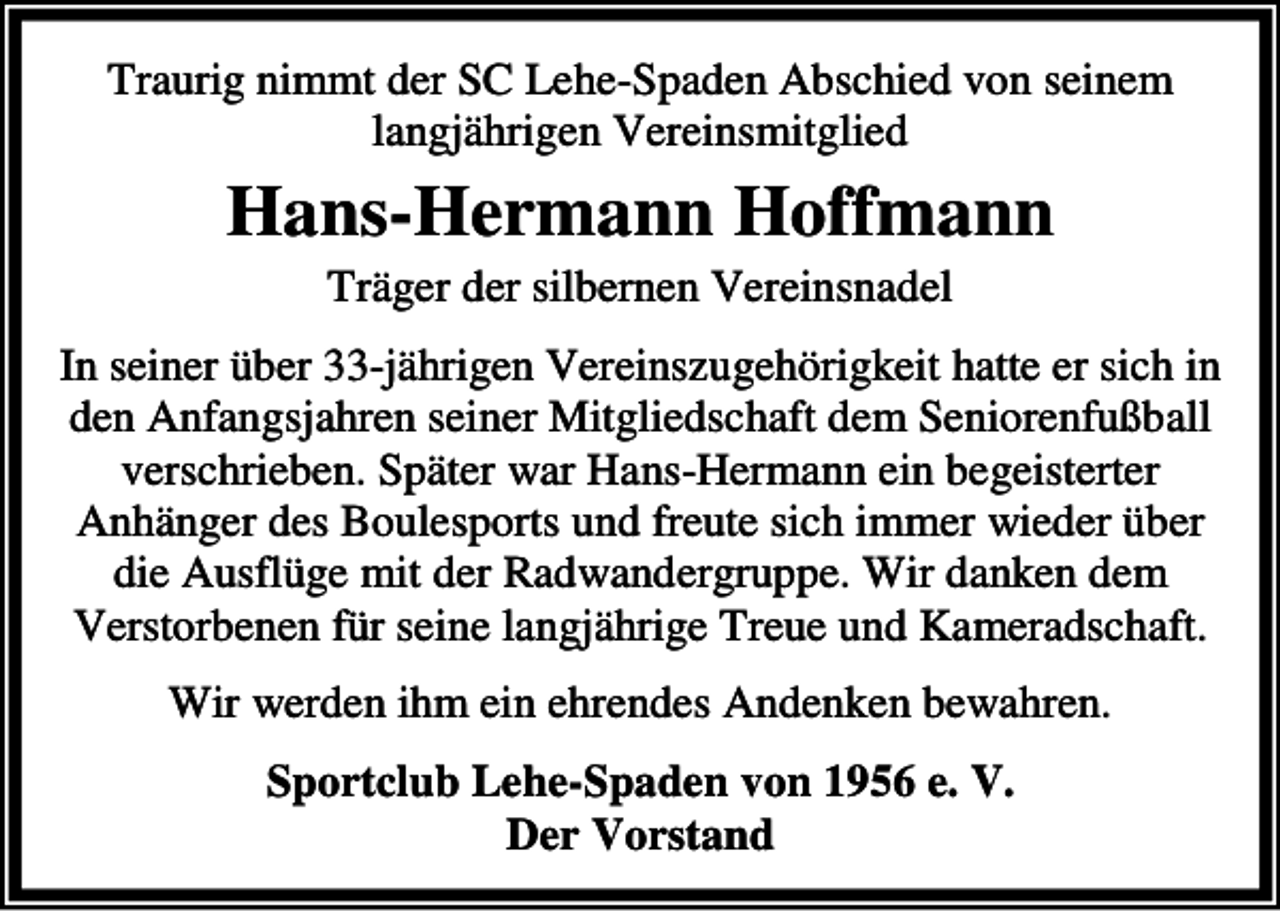 <p>Traurig nimmt der SC Lehe-Spaden Abschied von seinem<br />langjährigen Vereinsmitglied</p><p>Hans-Hermann Hoffmann<br />Träger der silbernen Vereinsnadel</p><p>In seiner über 33-jährigen Vereinszugehörigkeit hatte er sich in<br />den Anfangsjahren seiner Mitgliedschaft dem Seniorenfußball<br />verschrieben. Später war Hans-Hermann ein begeisterter<br />Anhänger des Boulesports und freute sich immer wieder über<br />die Ausflüge mit der Radwandergruppe. Wir danken dem<br />Verstorbenen für seine langjährige Treue und Kameradschaft.<br />Wir werden ihm ein ehrendes Andenken bewahren.<br />Sportclub Lehe-Spaden von 1956 e. V.<br />Der Vorstand</p>