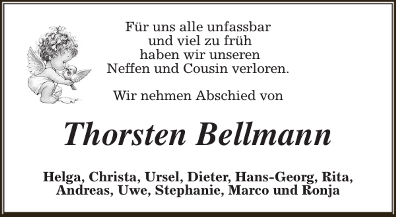 <p>Für uns alle unfassbar<br />und viel zu früh<br />haben wir unseren<br />Neffen und Cousin verloren.<br />Wir nehmen Abschied von</p><p>Thorsten Bellmann<br />Helga, Christa, Ursel, Dieter, Hans-Georg, Rita,<br />Andreas, Uwe, Stephanie, Marco und Ronja</p>