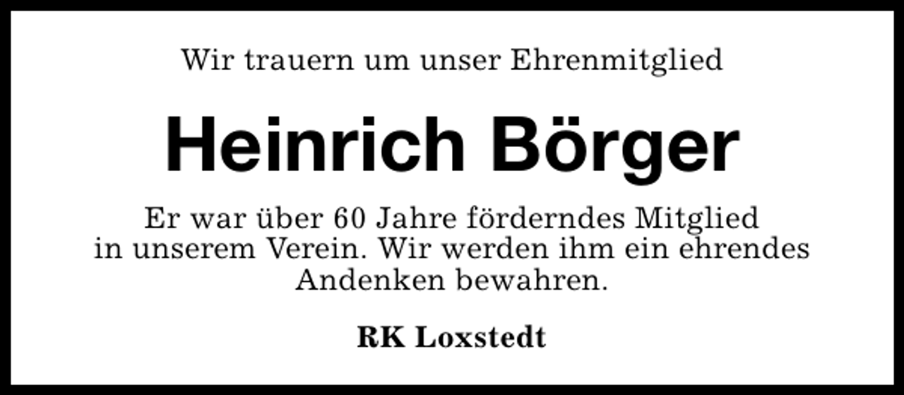 <p>Wir trauern um unser Ehrenmitglied</p><p>Heinrich Börger</p><p>Er war über 60 Jahre förderndes Mitglied<br />in unserem Verein. Wir werden ihm ein ehrendes<br />Andenken bewahren.<br />RK Loxstedt</p>