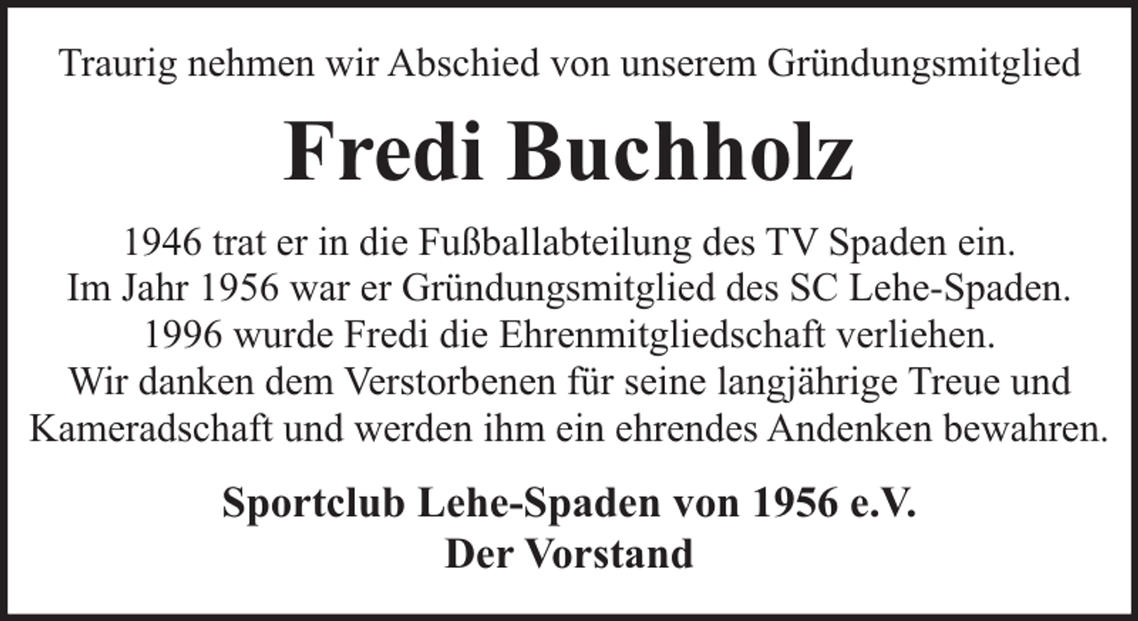 <p>Traurig nehmen wir Abschied von unserem Gründungsmitglied</p><p>Fredi Buchholz<br />1946 trat er in die Fußballabteilung des TV Spaden ein.<br />Im Jahr 1956 war er Gründungsmitglied des SC Lehe-Spaden.<br />1996 wurde Fredi die Ehrenmitgliedschaft verliehen.<br />Wir danken dem Verstorbenen für seine langjährige Treue und<br />Kameradschaft und werden ihm ein ehrendes Andenken bewahren.</p><p>Sportclub Lehe-Spaden von 1956 e.V.<br />Der Vorstand</p>