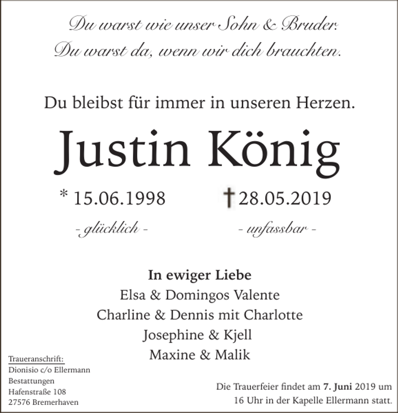 <p>Du warst wie unser Sohn &amp; Bruder.<br />Du warst da, wenn wir dich brauchten.<br />Du bleibst für immer in unseren Herzen.</p><p>Justin König<br />* 15.06.1998<br />- glücklich -</p><p>Traueranschrift:<br />Dionisio c/o Ellermann<br />Bestattungen<br />Hafenstraße 108<br />27576 Bremerhaven</p><p>28.05.2019<br />- unfassbar -</p><p>In ewiger Liebe<br />Elsa &amp; Domingos Valente<br />Charline &amp; Dennis mit Charlotte<br />Josephine &amp; Kjell<br />Maxine &amp; Malik<br />Die Trauerfeier ndet am 7. Juni 2019 um<br />16 Uhr in der Kapelle Ellermann statt.</p>