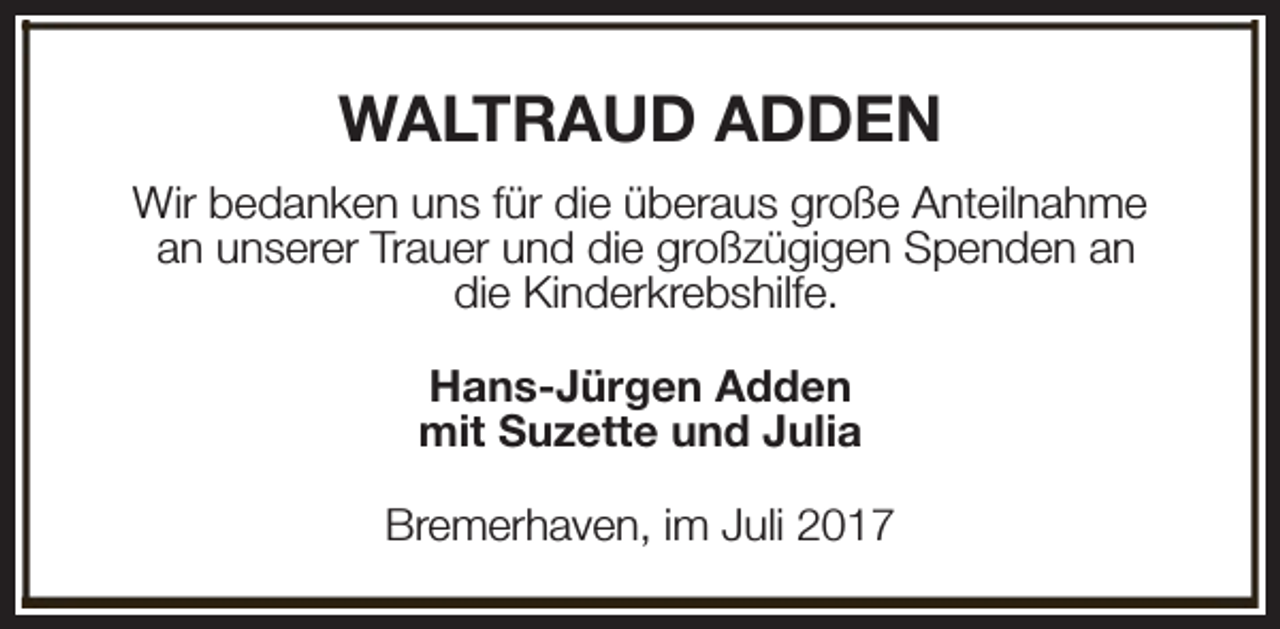 <p>WALTRAUD ADDEN<br />Wir bedanken uns für die überaus große Anteilnahme<br />an unserer Trauer und die großzügigen Spenden an<br />die Kinderkrebshilfe.<br />Hans-Jürgen Adden<br />mit Suzette und Julia<br />Bremerhaven, im Juli 2017</p>