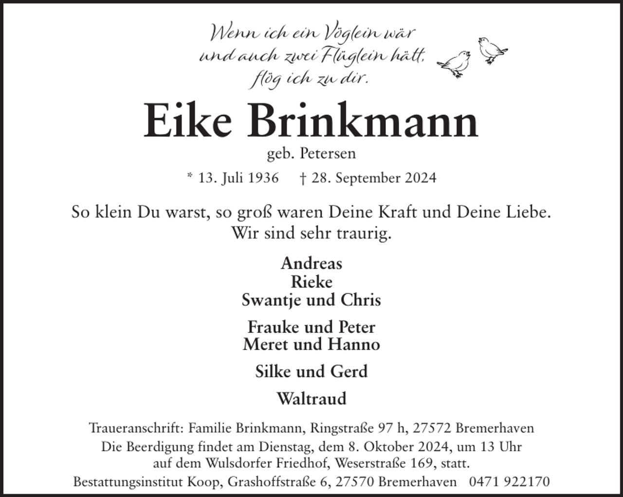 <p>Wenn ich ein Vöglein wär<br />und auch zwei Flüglein hätt,<br />flög ich zu dir.</p><p>Eike Brinkmann<br />geb. Petersen</p><p>* 13. Juli 1936</p><p>† 28. September 2024</p><p>So klein Du warst, so groß waren Deine Kraft und Deine Liebe.<br />Wir sind sehr traurig.<br />Andreas<br />Rieke<br />Swantje und Chris<br />Frauke und Peter<br />Meret und Hanno<br />Silke und Gerd<br />Waltraud<br />Traueranschrift: Familie Brinkmann, Ringstraße 97 h, 27572 Bremerhaven<br />Die Beerdigung findet am Dienstag, dem 8. Oktober 2024, um 13 Uhr<br />auf dem Wulsdorfer Friedhof, Weserstraße 169, statt.<br />Bestattungsinstitut Koop, Grashoffstraße 6, 27570 Bremerhaven 0471 922170</p>