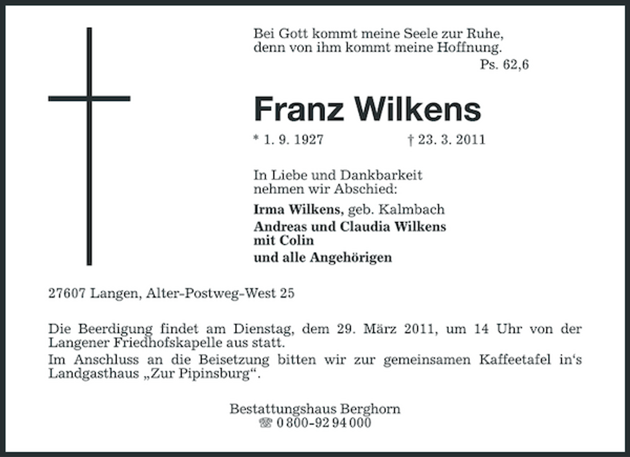 <p>Bei Gott kommt meine Seele zur Ruhe,<br />denn von ihm kommt meine Hoffnung.<br />Ps. 62,6<br />Franz Wilkens<br />* 1. 9. 1927 † 23. 3. 2011<br />In Liebe und Dankbarkeit<br />nehmen wir Abschied:<br />Irma Wilkens, geb. Kalmbach<br />Andreas und Claudia Wilkens<br />mit Colin<br />und alle Angehörigen<br />27607 Langen, Alter-Postweg-West 25<br />Die Beerdigung findet am Dienstag, dem 29. März 2011, um 14 Uhr von der<br />Langener Friedhofskapelle aus statt.<br />Im Anschluss an die Beisetzung bitten wir zur gemeinsamen Kaffeetafel in‘s Landgasthaus „Zur Pipinsburg“.<br />Bestattungshaus Berghorn<br />T 0 800-92 94 000</p>