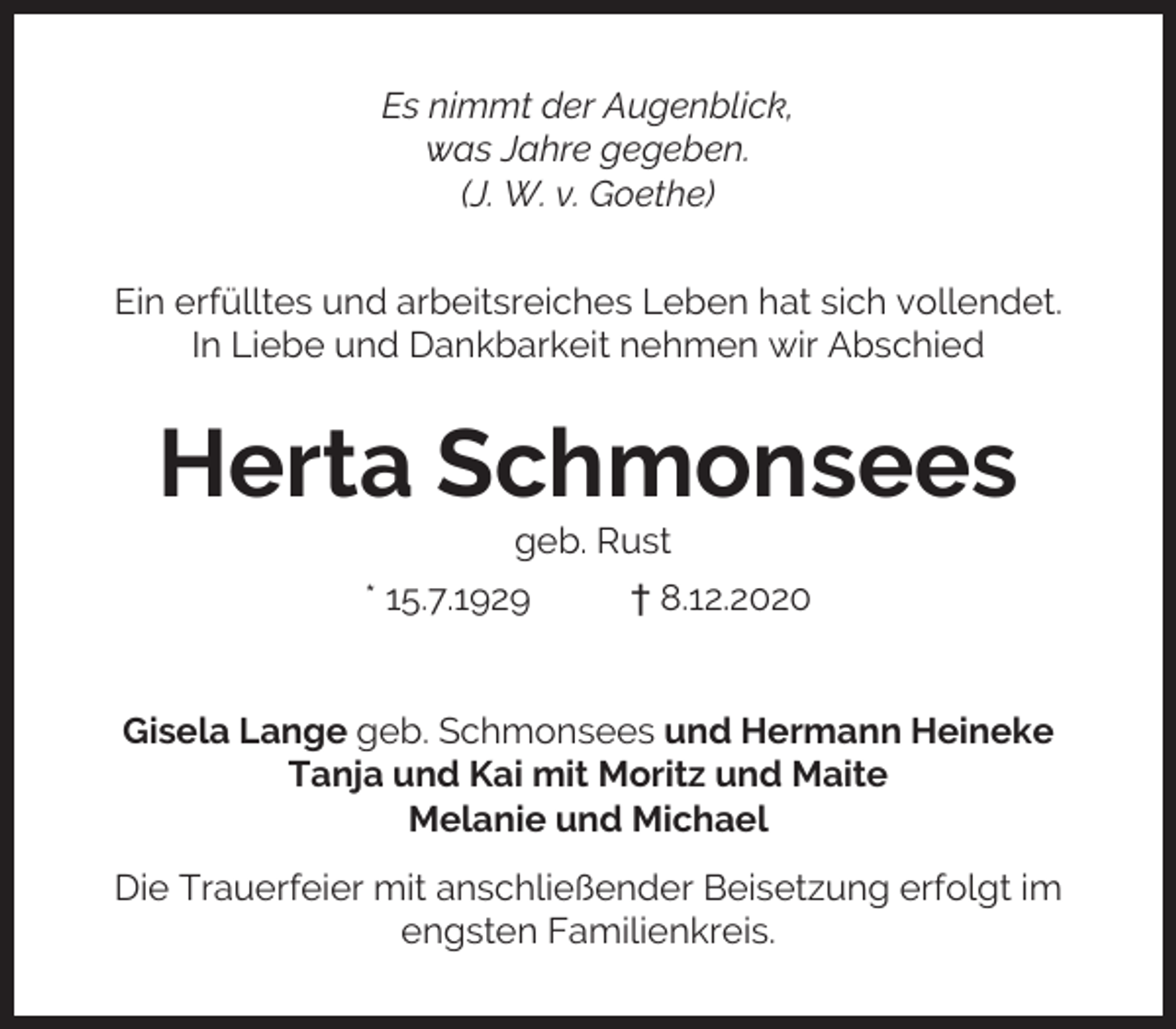 <p>Es nimmt der Augenblick,<br />was Jahre gegeben.<br />(J. W. v. Goethe)<br />Ein erfülltes und arbeitsreiches Leben hat sich vollendet.<br />In Liebe und Dankbarkeit nehmen wir Abschied</p><p>Herta Schmonsees<br />geb. Rust</p><p>* 15.7.1929</p><p>† 8.12.2020</p><p>Gisela Lange geb. Schmonsees und Hermann Heineke<br />Tanja und Kai mit Moritz und Maite<br />Melanie und Michael<br />Die Trauerfeier mit anschließender Beisetzung erfolgt im<br />engsten Familienkreis.</p>