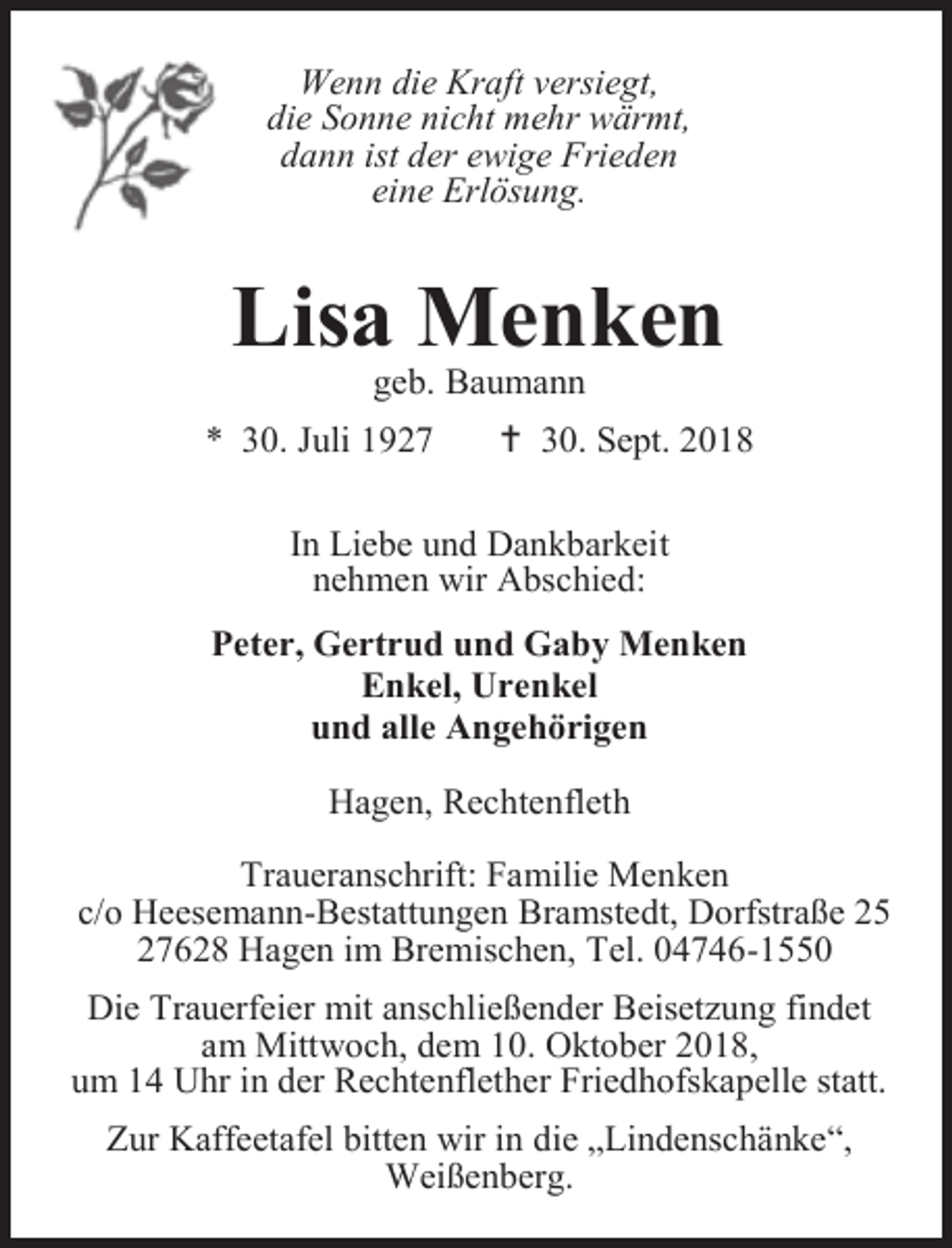 <p>Wenn die Kraft versiegt,<br />die Sonne nicht mehr wärmt,<br />dann ist der ewige Frieden<br />eine Erlösung.</p><p>Lisa Menken<br />geb. Baumann</p><p>* 30. Juli 1927</p><p> 30. Sept. 2018</p><p>In Liebe und Dankbarkeit<br />nehmen wir Abschied:<br />Peter, Gertrud und Gaby Menken<br />Enkel, Urenkel<br />und alle Angehörigen<br />Hagen, Rechtenfleth<br />Traueranschrift: Familie Menken<br />c/o Heesemann-Bestattungen Bramstedt, Dorfstraße 25<br />27628 Hagen im Bremischen, Tel. 04746-1550<br />Die Trauerfeier mit anschließender Beisetzung findet<br />am Mittwoch, dem 10. Oktober 2018,<br />um 14 Uhr in der Rechtenflether Friedhofskapelle statt.<br />Zur Kaffeetafel bitten wir in die „Lindenschänke“,<br />Weißenberg.</p>