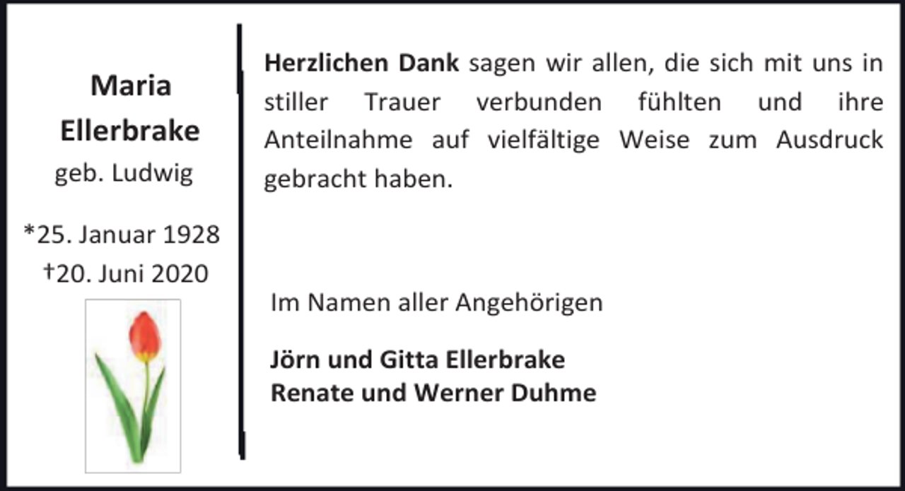 <p>Maria<br />Ellerbrake<br />geb. Ludwig<br />*25. Januar 1928<br />†20. Juni 2020</p><p>Herzlichen Dank sagen wir allen, die sich mit uns in<br />stiller Trauer verbunden fühlten und ihre<br />Anteilnahme auf vielfältige Weise zum Ausdruck<br />gebracht haben.</p><p>Im Namen aller Angehörigen<br />Jörn und Gitta Ellerbrake<br />Renate und Werner Duhme</p>