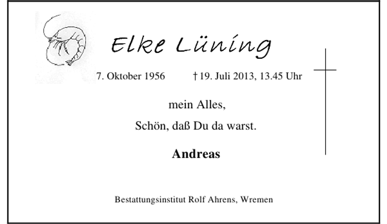 <p>Elke Lüning<br />* 17. Oktober 1956</p><p>†19. Juli 2013, 13.45 Uhr<br />mein Alles,</p><p>Schön, daß Du da warst.</p><p>Andreas<br />Bestattungsinstitut Rolf Ahrens, Wremen</p>