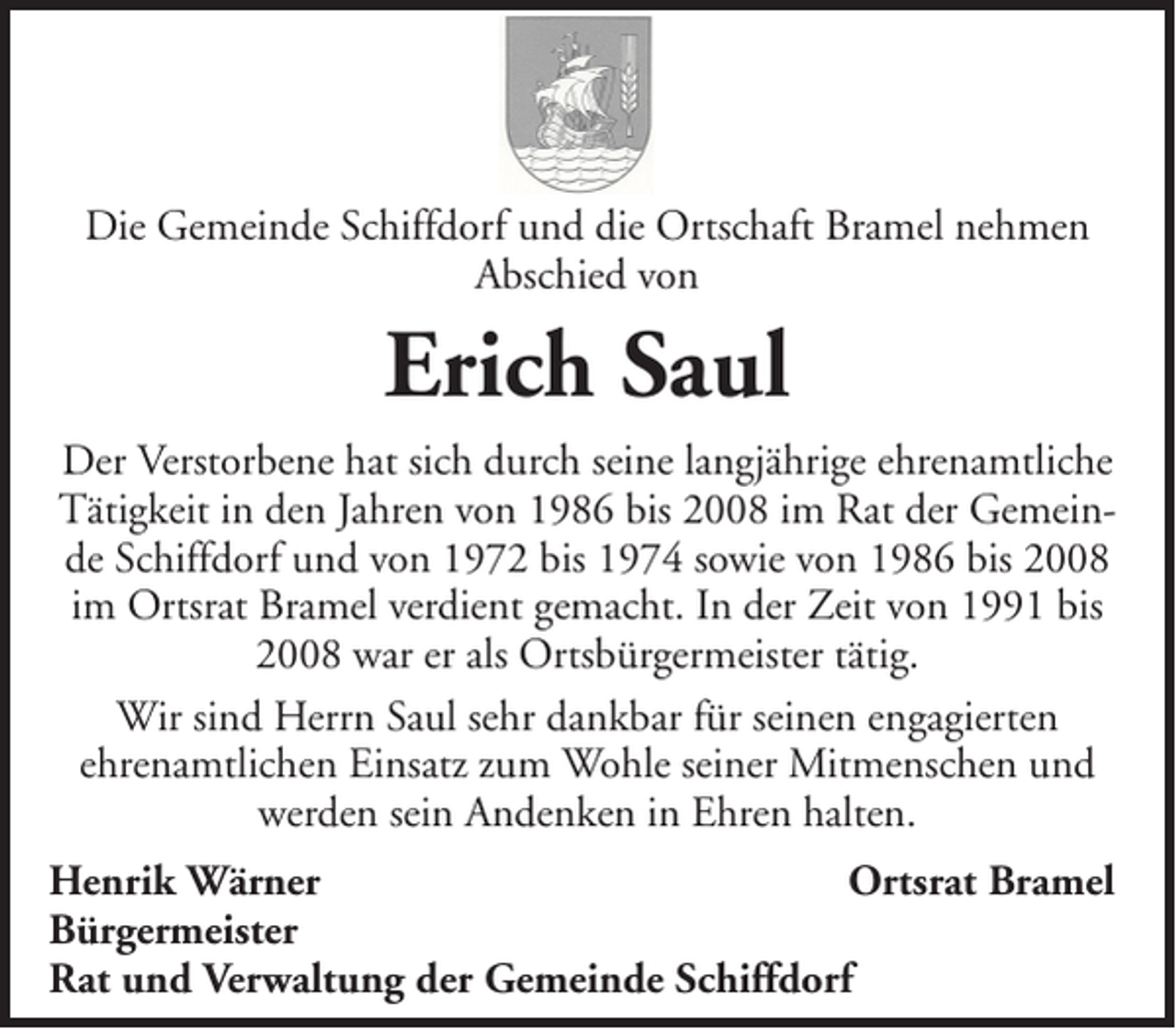 <p>Die Gemeinde Schiffdorf und die Ortschaft Bramel nehmen<br />Abschied von</p><p>Erich Saul<br />Der Verstorbene hat sich durch seine langjährige ehrenamtliche<br />Tätigkeit in den Jahren von 1986 bis 2008 im Rat der Gemeinde Schiffdorf und von 1972 bis 1974 sowie von 1986 bis 2008<br />im Ortsrat Bramel verdient gemacht. In der Zeit von 1991 bis<br />2008 war er als Ortsbürgermeister tätig.<br />Wir sind Herrn Saul sehr dankbar für seinen engagierten<br />ehrenamtlichen Einsatz zum Wohle seiner Mitmenschen und<br />werden sein Andenken in Ehren halten.<br />Henrik Wärner<br />Ortsrat Bramel<br />Bürgermeister<br />Rat und Verwaltung der Gemeinde Schiffdorf</p>
