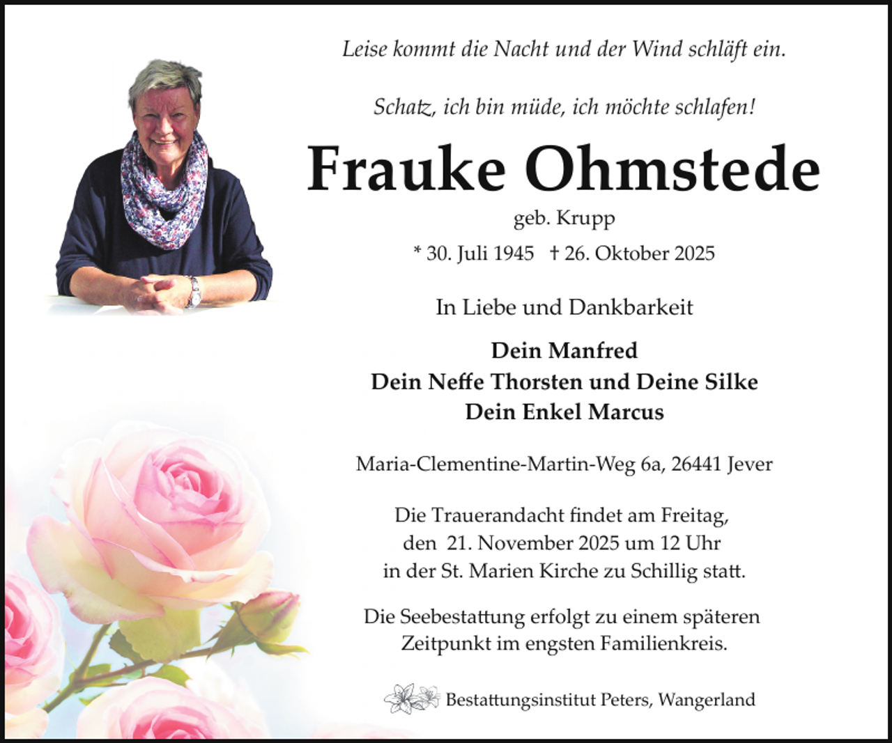 <p>Leise kommt die Nacht und der Wind schläft ein.<br />Schatz, ich bin müde, ich möchte schlafen!</p>
<p>Frauke Ohmstede<br />geb. Krupp</p>
<p>* 30. Juli 1945 † 26. Oktober 2025</p>
<p>In Liebe und Dankbarkeit<br />Dein Manfred<br />Dein Neﬀe Thorsten und Deine Silke<br />Dein Enkel Marcus<br />Maria­Clementine­Martin­Weg 6a, 26441 Jever<br />Die Trauerandacht ﬁndet am Freitag,<br />den 21. November 2025 um 12 Uhr<br />in der St. Marien Kirche zu Schillig statt.<br />Die Seebestattung erfolgt zu einem späteren<br />Zeitpunkt im engsten Familienkreis.<br />Bestattungsinstitut Peters, Wangerland</p>