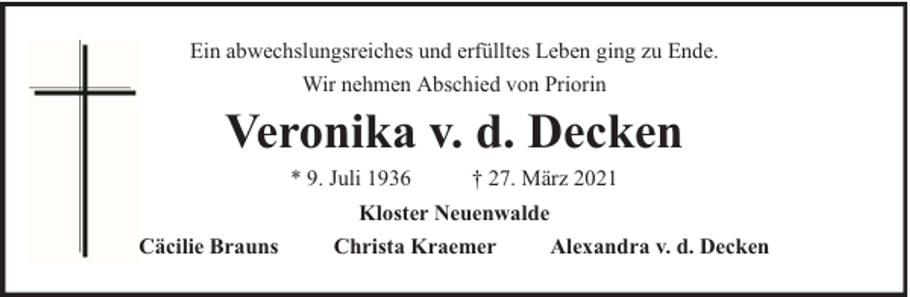 <p>Ein abwechslungsreiches und erfülltes Leben ging zu Ende.<br />Wir nehmen Abschied von Priorin</p><p>Veronika v. d. Decken<br />* 9. Juli 1936</p><p>† 27. März 2021</p><p>Kloster Neuenwalde<br />Cäcilie Brauns</p><p>Christa Kraemer</p><p>Alexandra v. d. Decken</p>