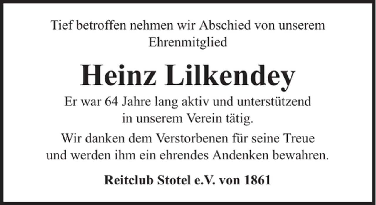 <p>Tief betroffen nehmen wir Abschied von unserem<br />Ehrenmitglied</p><p>Heinz Lilkendey</p><p>Er war 64 Jahre lang aktiv und unterstützend<br />in unserem Verein tätig.<br />Wir danken dem Verstorbenen für seine Treue<br />und werden ihm ein ehrendes Andenken bewahren.<br />Reitclub Stotel e.V. von 1861</p>