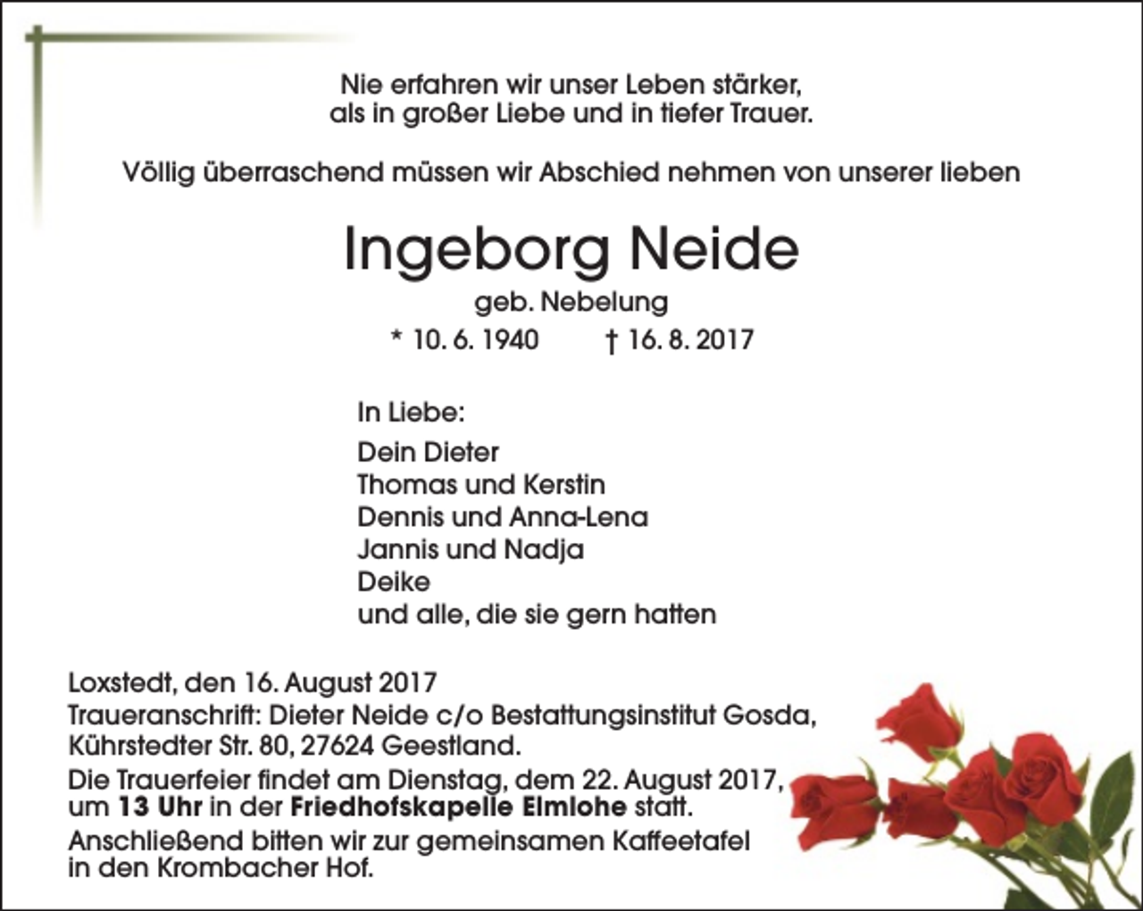 <p>Nie erfahren wir unser Leben stärker,<br />als in großer Liebe und in tiefer Trauer.<br />Völlig überraschend müssen wir Abschied nehmen von unserer lieben</p><p>Ingeborg Neide<br />geb. Nebelung<br />* 10. 6. 1940<br />† 16. 8. 2017</p><p>In Liebe:<br />Dein Dieter<br />Thomas und Kerstin<br />Dennis und Anna-Lena<br />Jannis und Nadja<br />Deike<br />und alle, die sie gern hatten<br />Loxstedt, den 16. August 2017<br />Traueranschrift: Dieter Neide c/o Bestattungsinstitut Gosda,<br />Kührstedter Str. 80, 27624 Geestland.<br />Die Trauerfeier findet am Dienstag, dem 22. August 2017,<br />um 13 Uhr in der Friedhofskapelle Elmlohe statt.<br />Anschließend bitten wir zur gemeinsamen Kaffeetafel<br />in den Krombacher Hof.</p>