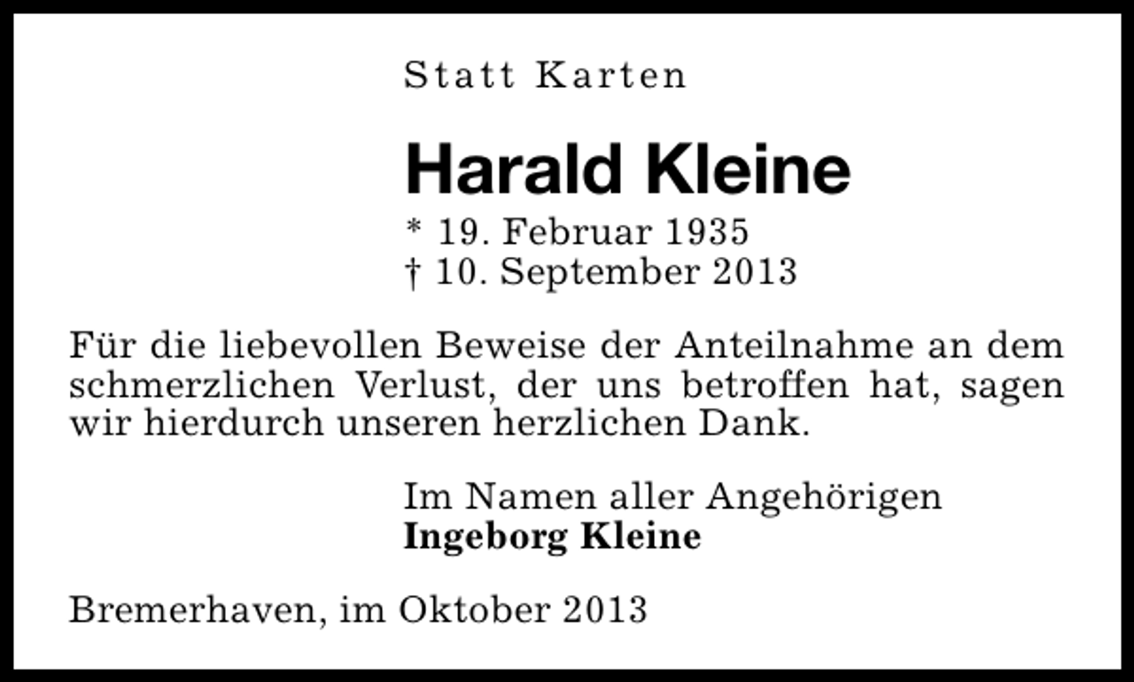 <p>S t a t t K a rt e n</p><p>Harald Kleine</p><p>* 19. Februar 1935<br />† 10. September 2013</p><p>Für die liebevollen Beweise der Anteilnahme an dem<br />schmerzlichen Verlust, der uns betroffen hat, sagen<br />wir hierdurch unseren herzlichen Dank.<br />Im Namen aller Angehörigen<br />Ingeborg Kleine<br />Bremerhaven, im Oktober 2013</p>