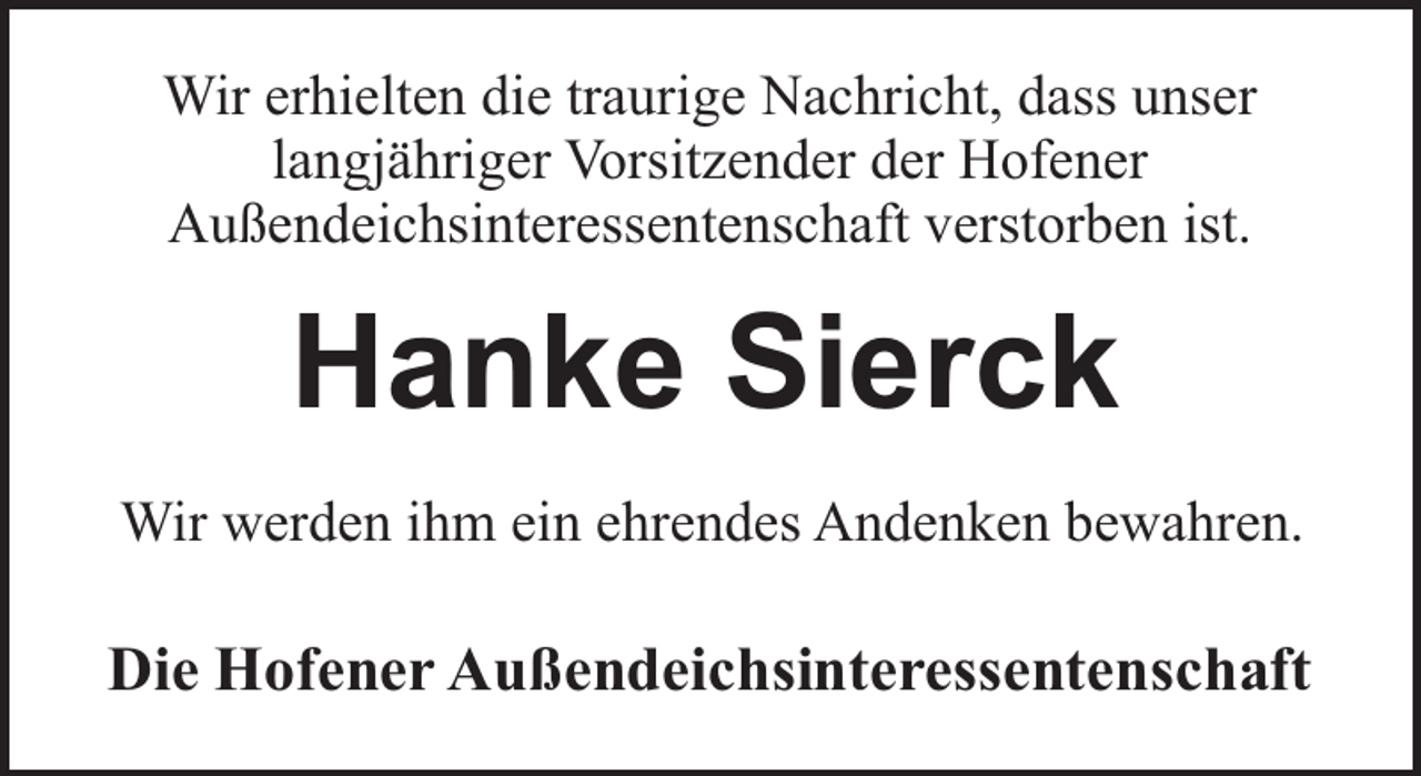 <p>Wir erhielten die traurige Nachricht, dass unser<br />langjähriger Vorsitzender der Hofener<br />Außendeichsinteressentenschaft verstorben ist.</p><p>Hanke Sierck<br />Wir werden ihm ein ehrendes Andenken bewahren.</p><p>Die Hofener Außendeichsinteressentenschaft</p>