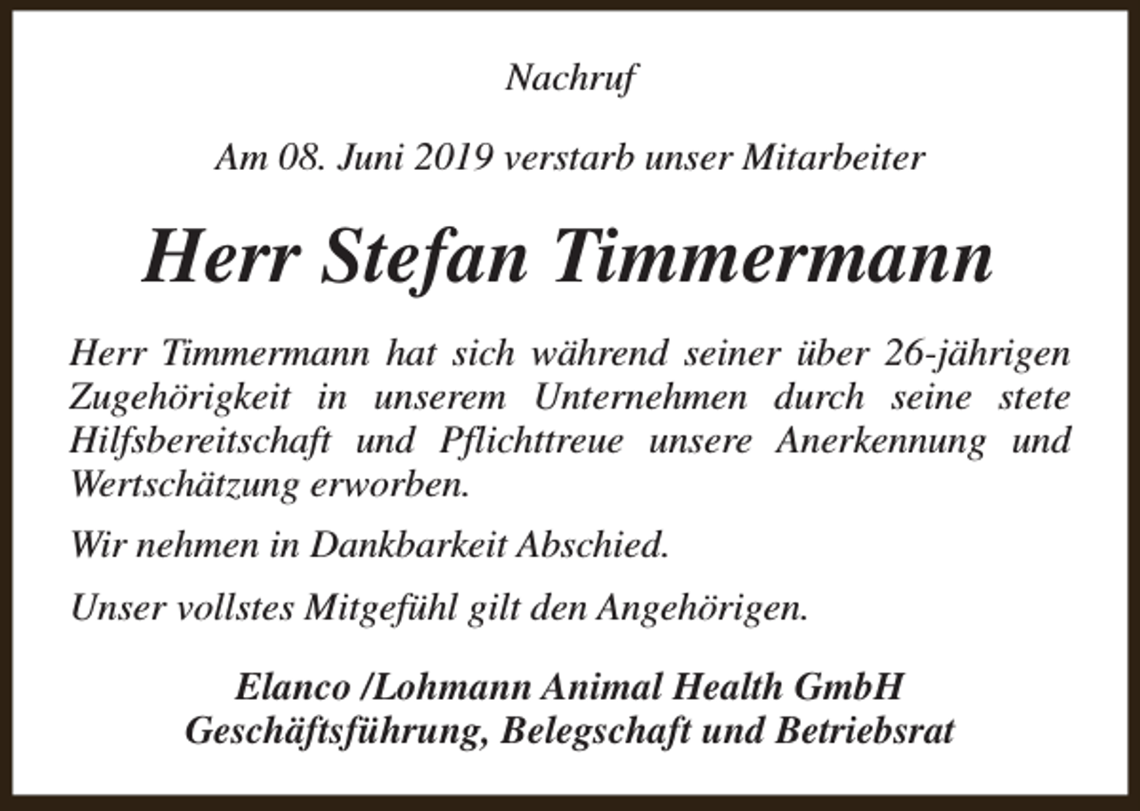 <p>Nachruf<br />Am 08. Juni 2019 verstarb unser Mitarbeiter</p><p>Herr Stefan Timmermann<br />Herr Timmermann hat sich während seiner über 26-jährigen<br />Zugehörigkeit in unserem Unternehmen durch seine stete<br />Hilfsbereitschaft und Pflichttreue unsere Anerkennung und<br />Wertschätzung erworben.<br />Wir nehmen in Dankbarkeit Abschied.<br />Unser vollstes Mitgefühl gilt den Angehörigen.<br />Elanco /Lohmann Animal Health GmbH<br />Geschäftsführung, Belegschaft und Betriebsrat</p>