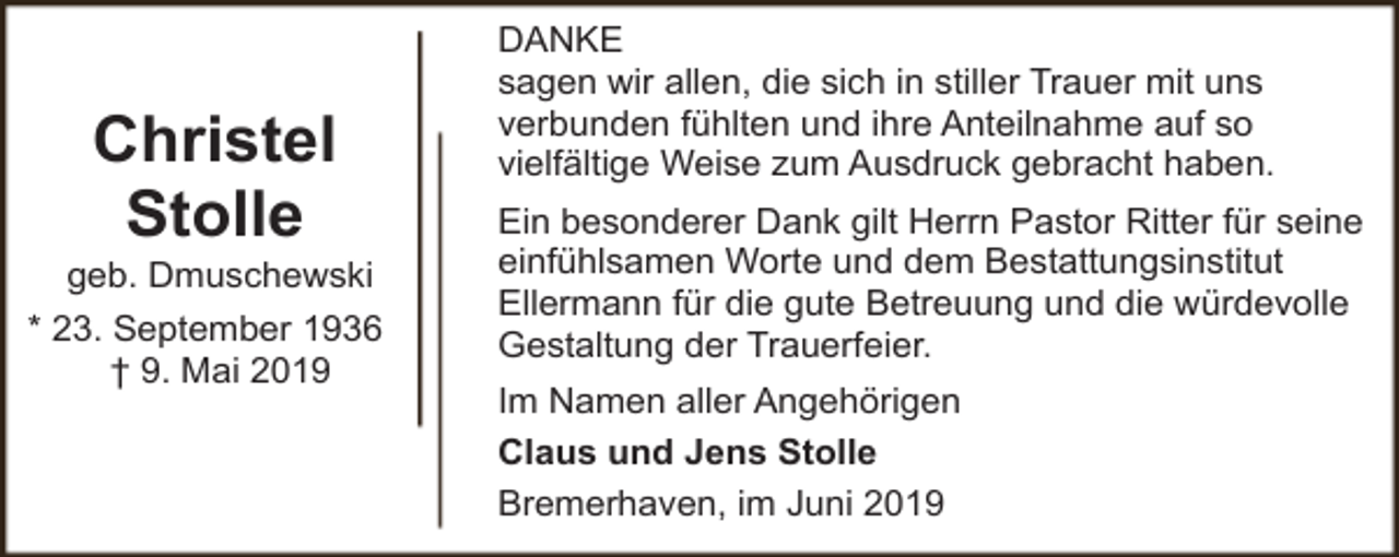 <p>Christel<br />Stolle</p><p>geb. Dmuschewski<br />* 23. September 1936<br />† 9. Mai 2019</p><p>DANKE<br />sagen wir allen, die sich in stiller Trauer mit uns<br />verbunden fühlten und ihre Anteilnahme auf so<br />vielfältige Weise zum Ausdruck gebracht haben.<br />Ein besonderer Dank gilt Herrn Pastor Ritter für seine<br />einfühlsamen Worte und dem Bestattungsinstitut<br />Ellermann für die gute Betreuung und die würdevolle<br />Gestaltung der Trauerfeier.<br />Im Namen aller Angehörigen<br />Claus und Jens Stolle<br />Bremerhaven, im Juni 2019</p>