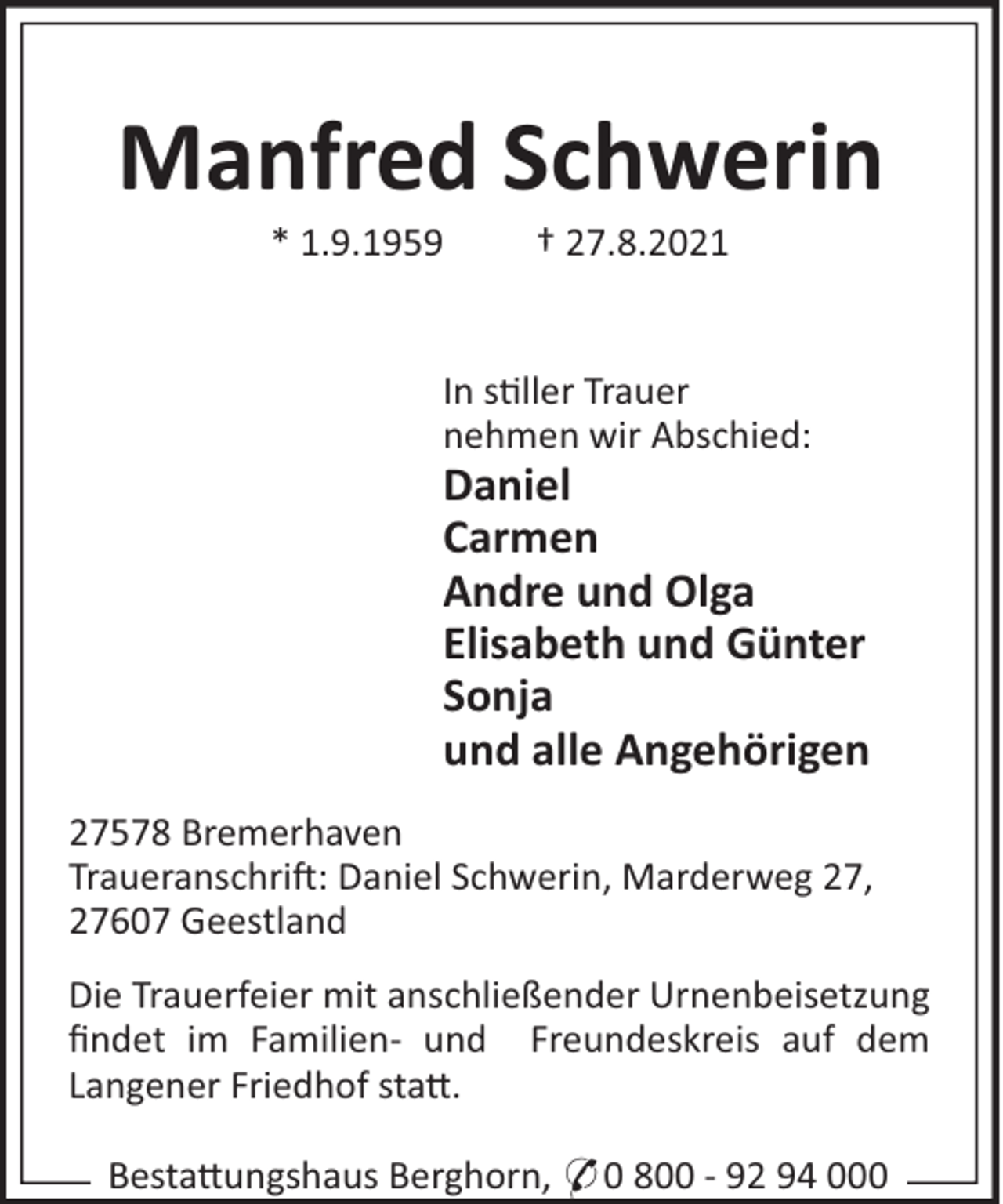 <p>Manfred Schwerin<br />* 1.9.1959</p><p>† 27.8.2021</p><p>In s"ller Trauer<br />nehmen wir Abschied:</p><p>Daniel<br />Carmen<br />Andre und Olga<br />Elisabeth und Günter<br />Sonja<br />und alle Angehörigen<br />27578 Bremerhaven<br />Traueranschri!: Daniel Schwerin, Marderweg 27,<br />27607 Geestland<br />Die Trauerfeier mit anschließender Urnenbeisetzung<br />ﬁndet im Familien- und Freundeskreis auf dem<br />Langener Friedhof sta#.<br />Besta#ungshaus Berghorn, * 0 800 - 92 94 000</p>