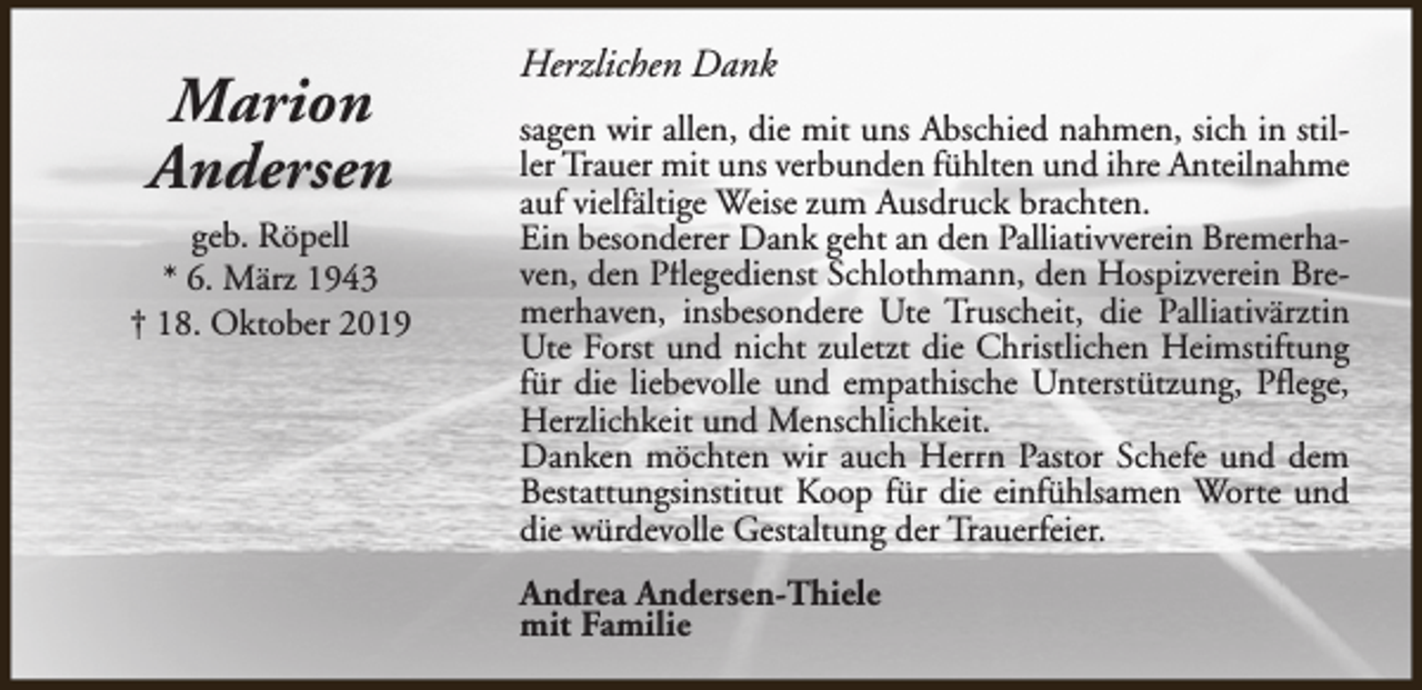 <p>Marion<br />Andersen<br />geb. Röpell<br />* 6. März 1943<br />† 18. Oktober 2019</p><p>Herzlichen Dank<br />sagen wir allen, die mit uns Abschied nahmen, sich in stiller Trauer mit uns verbunden fühlten und ihre Anteilnahme<br />auf vielfältige Weise zum Ausdruck brachten.<br />Ein besonderer Dank geht an den Palliativverein Bremerhaven, den Pflegedienst Schlothmann, den Hospizverein Bremerhaven, insbesondere Ute Truscheit, die Palliativärztin<br />Ute Forst und nicht zuletzt die Christlichen Heimstiftung<br />für die liebevolle und empathische Unterstützung, Pflege,<br />Herzlichkeit und Menschlichkeit.<br />Danken möchten wir auch Herrn Pastor Schefe und dem<br />Bestattungsinstitut Koop für die einfühlsamen Worte und<br />die würdevolle Gestaltung der Trauerfeier.<br />Andrea Andersen-Thiele<br />mit Familie</p>