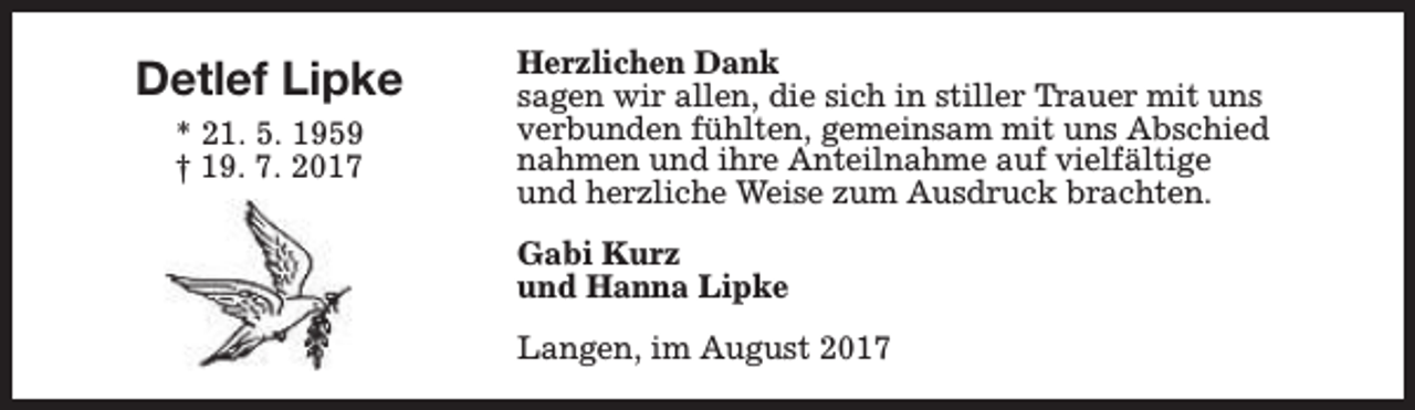 <p>Detlef Lipke<br />* 21. 5. 1959<br />† 19. 7. 2017</p><p>Herzlichen Dank<br />sagen wir allen, die sich in stiller Trauer mit uns<br />verbunden fühlten, gemeinsam mit uns Abschied<br />nahmen und ihre Anteilnahme auf vielfältige<br />und herzliche Weise zum Ausdruck brachten.<br />Gabi Kurz<br />und Hanna Lipke<br />Langen, im August 2017</p>