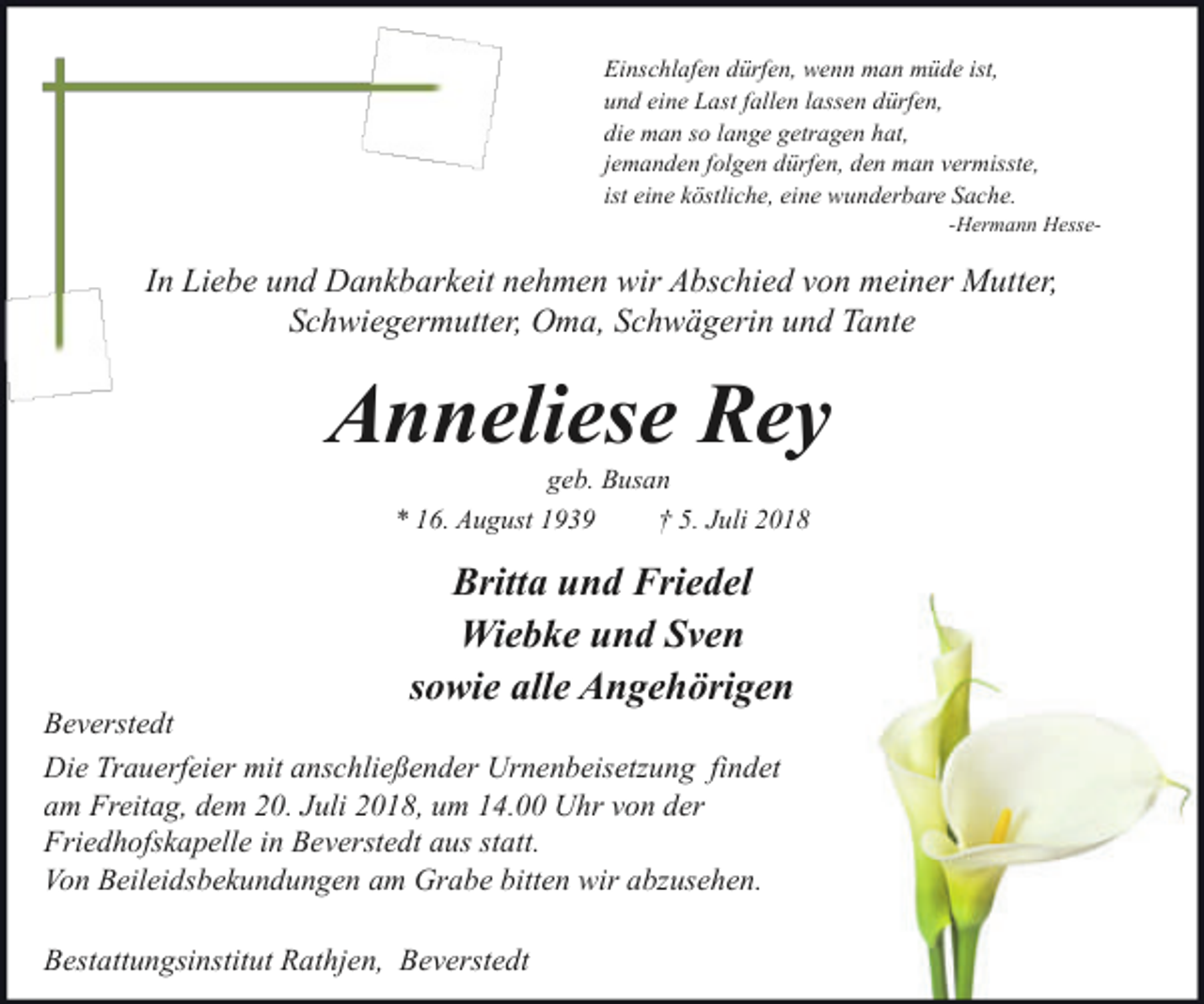 <p>Einschlafen dürfen, wenn man müde ist,<br />und eine Last fallen lassen dürfen,<br />die man so lange getragen hat,<br />jemanden folgen dürfen, den man vermisste,<br />ist eine köstliche, eine wunderbare Sache.</p><p>-Hermann Hesse-</p><p>In Liebe und Dankbarkeit nehmen wir Abschied von meiner Mutter,<br />Schwiegermutter, Oma, Schwägerin und Tante</p><p>Anneliese Rey<br />geb. Busan<br />* 16. August 1939<br />† 5. Juli 2018</p><p>Britta und Friedel<br />Wiebke und Sven<br />sowie alle Angehörigen</p><p>Beverstedt<br />Die Trauerfeier mit anschließender Urnenbeisetzung findet<br />am Freitag, dem 20. Juli 2018, um 14.00 Uhr von der<br />Friedhofskapelle in Beverstedt aus statt.<br />Von Beileidsbekundungen am Grabe bitten wir abzusehen.<br />Bestattungsinstitut Rathjen, Beverstedt</p>