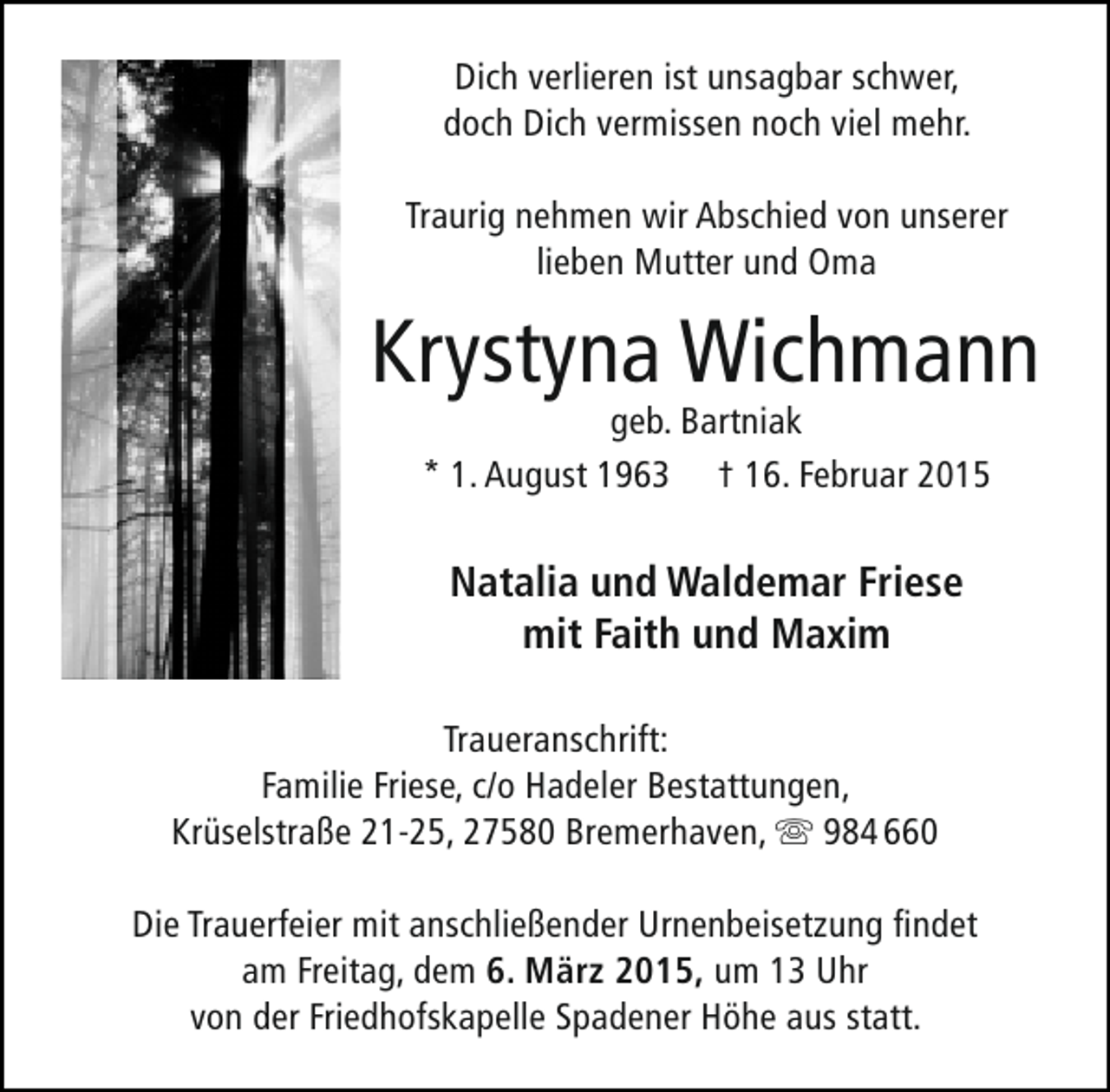 <p>Dich verlieren ist unsagbar schwer,<br />doch Dich vermissen noch viel mehr.<br />Traurig nehmen wir Abschied von unserer<br />lieben Mutter und Oma</p><p>Krystyna Wichmann<br />geb. Bartniak<br />* 1. August 1963 † 16. Februar 2015</p><p>Natalia und Waldemar Friese<br />mit Faith und Maxim<br />Traueranschrift:<br />Familie Friese, c/o Hadeler Bestattungen,<br />Krüselstraße 21-25, 27580 Bremerhaven,  984 660<br />Die Trauerfeier mit anschließender Urnenbeisetzung findet<br />am Freitag, dem 6. März 2015, um 13 Uhr<br />von der Friedhofskapelle Spadener Höhe aus statt.</p>
