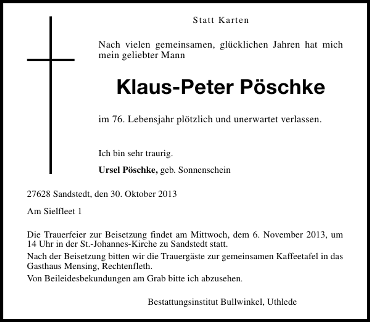 <p>Statt Karten</p><p>Nach vielen gemeinsamen, glücklichen Jahren hat mich<br />mein geliebter Mann</p><p>Klaus-Peter Pöschke<br />im 76. Lebensjahr plötzlich und unerwartet verlassen.<br />Ich bin sehr traurig.<br />Ursel Pöschke, geb. Sonnenschein<br />27628 Sandstedt, den 30. Oktober 2013<br />Am Sielfleet 1<br />Die Trauerfeier zur Beisetzung findet am Mittwoch, dem 6. November 2013, um<br />14 Uhr in der St.-Johannes-Kirche zu Sandstedt statt.<br />Nach der Beisetzung bitten wir die Trauergäste zur gemeinsamen Kaffeetafel in das<br />Gasthaus Mensing, Rechtenfleth.<br />Von Beileidesbekundungen am Grab bitte ich abzusehen.<br />Bestattungsinstitut Bullwinkel, Uthlede</p>