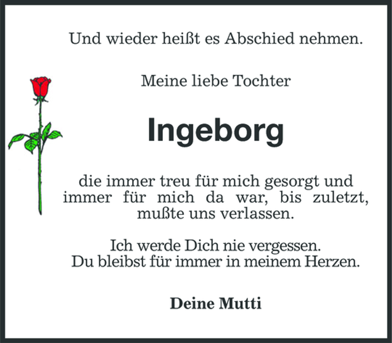 <p>Und wieder heißt es Abschied nehmen. Meine liebe Tochter</p>
<p>Ingeborg<br />die immer treu für mich gesorgt und immer für mich da war, bis zuletzt, mußte uns verlassen. Ich werde Dich nie vergessen. Du bleibst für immer in meinem Herzen. Deine Mutti</p>