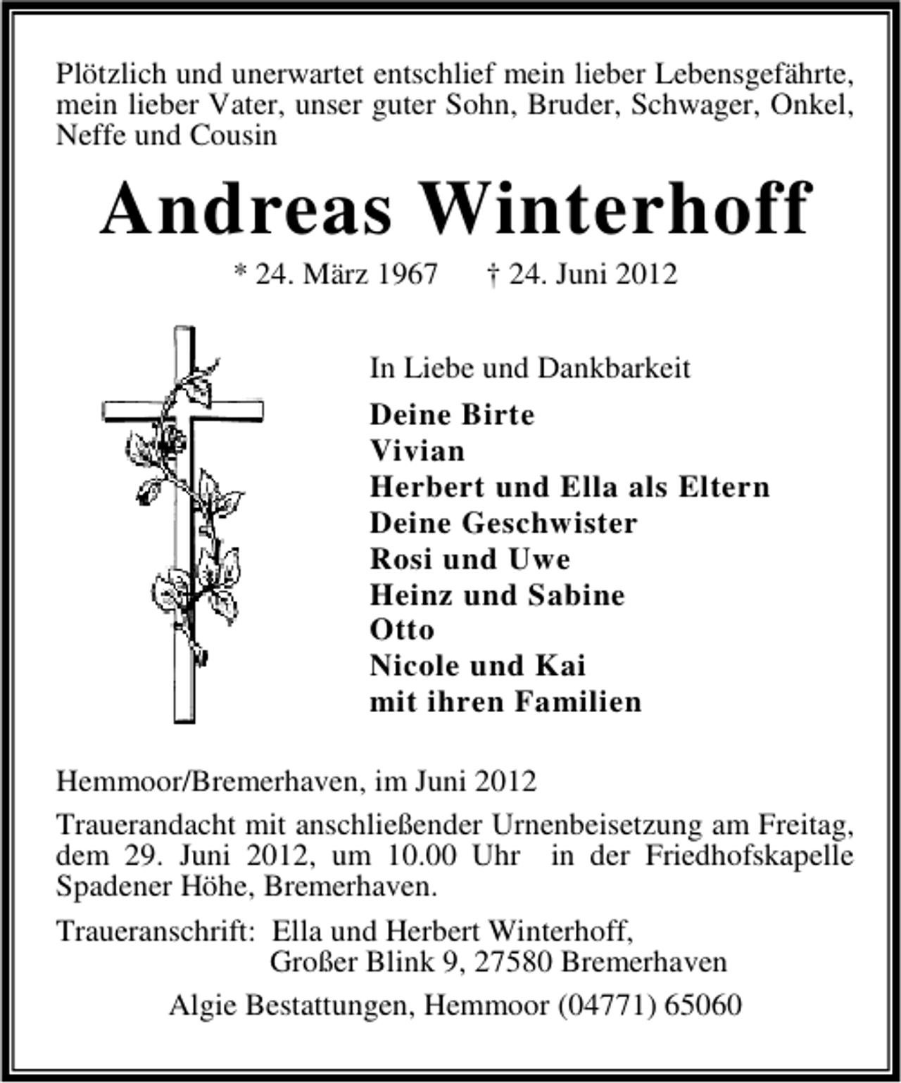 <p>Plötzlich und unerwartet entschlief mein lieber Lebensgefährte,<br />mein lieber Vater, unser guter Sohn, Bruder, Schwager, Onkel,<br />Neffe und Cousin</p>
<p>Andreas Winterhoff<br />* 24. März 1967</p>
<p>† 24. Juni 2012</p>
<p>In Liebe und Dankbarkeit<br />Deine Birte<br />Vivian<br />Herbert und Ella als Eltern<br />Deine Geschwister<br />Rosi und Uwe<br />Heinz und Sabine<br />Otto<br />Nicole und Kai<br />mit ihren Familien<br />Hemmoor/Bremerhaven, im Juni 2012<br />Trauerandacht mit anschließender Urnenbeisetzung am Freitag,<br />dem 29. Juni 2012, um 10.00 Uhr in der Friedhofskapelle<br />Spadener Höhe, Bremerhaven.<br />Traueranschrift: Ella und Herbert Winterhoff,<br />Großer Blink 9, 27580 Bremerhaven<br />Algie Bestattungen, Hemmoor (04771) 65060</p>
