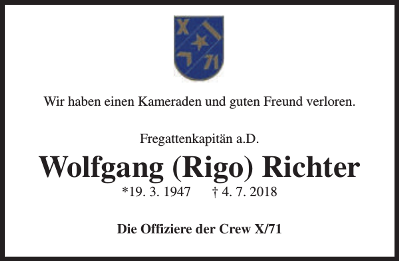 <p>Wir haben einen Kameraden und guten Freund verloren.<br />Fregattenkapitän a.D.</p><p>Wolfgang (Rigo) Richter<br />*19. 3. 1947</p><p>† 4. 7. 2018</p><p>Die Offiziere der Crew X/71</p>