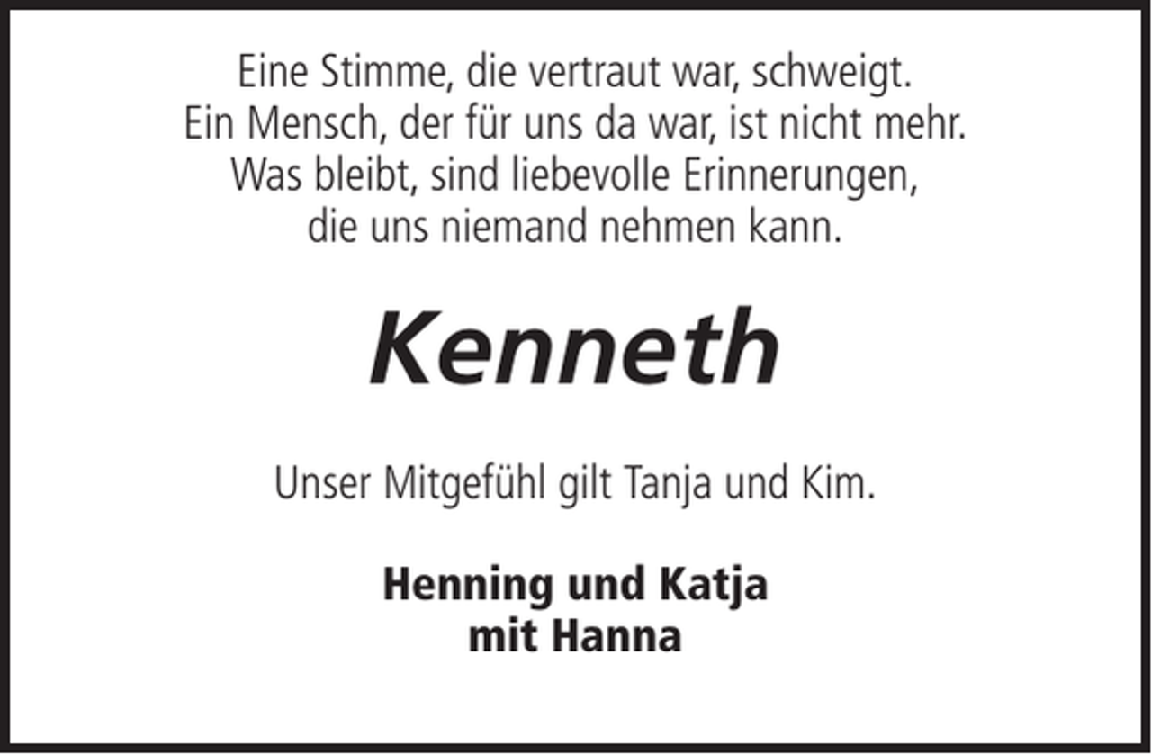 <p>Eine Stimme, die vertraut war, schweigt.<br />Ein Mensch, der für uns da war, ist nicht mehr.<br />Was bleibt, sind liebevolle Erinnerungen,<br />die uns niemand nehmen kann.</p><p>Kenneth<br />Unser Mitgefühl gilt Tanja und Kim.<br />Henning und Katja<br />mit Hanna</p>