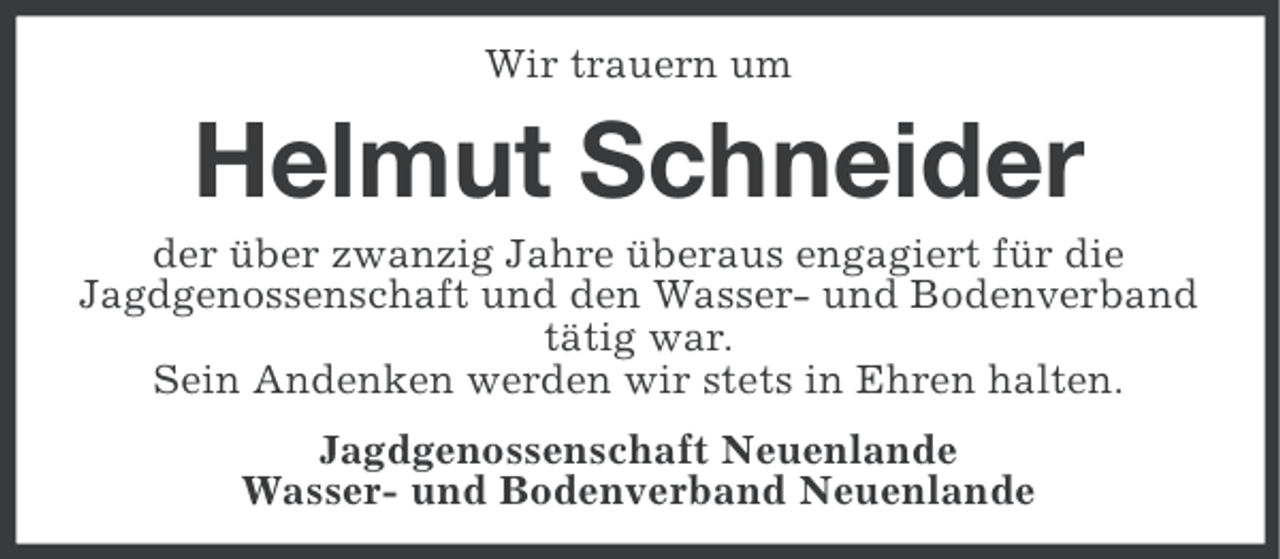 <p>Wir trauern um</p><p>Helmut Schneider<br />der über zwanzig Jahre überaus engagiert für die<br />Jagdgenossenschaft und den Wasser- und Bodenverband<br />tätig war.<br />Sein Andenken werden wir stets in Ehren halten.<br />Jagdgenossenschaft Neuenlande<br />Wasser- und Bodenverband Neuenlande</p>