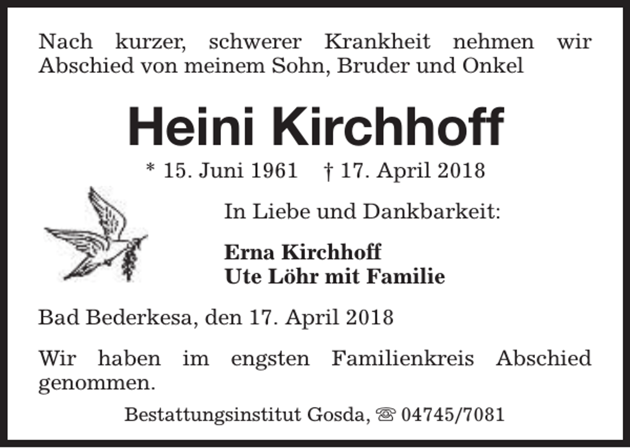 <p>Nach kurzer, schwerer Krankheit nehmen<br />Abschied von meinem Sohn, Bruder und Onkel</p><p>wir</p><p>Heini Kirchhoff<br />* 15. Juni 1961</p><p>† 17. April 2018</p><p>In Liebe und Dankbarkeit:<br />Erna Kirchhoff<br />Ute Löhr mit Familie<br />Bad Bederkesa, den 17. April 2018<br />Wir haben im engsten Familienkreis Abschied<br />genommen.<br />Bestattungsinstitut Gosda, s 04745/7081</p>