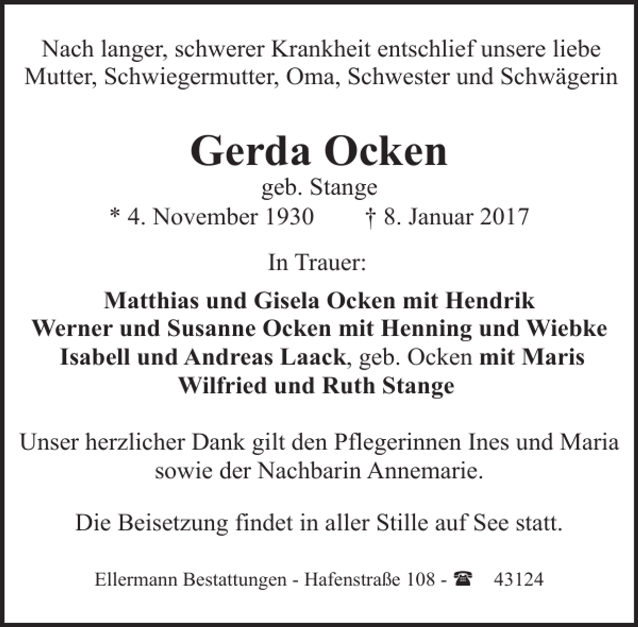 <p>Nach langer, schwerer Krankheit entschlief unsere liebe<br />Mutter, Schwiegermutter, Oma, Schwester und Schwägerin</p><p>Gerda Ocken</p><p>geb. Stange<br />* 4. November 1930<br />† 8. Januar 2017<br />In Trauer:<br />Matthias und Gisela Ocken mit Hendrik<br />Werner und Susanne Ocken mit Henning und Wiebke<br />Isabell und Andreas Laack, geb. Ocken mit Maris<br />Wilfried und Ruth Stange<br />Unser herzlicher Dank gilt den Pflegerinnen Ines und Maria<br />sowie der Nachbarin Annemarie.<br />Die Beisetzung findet in aller Stille auf See statt.<br />Ellermann Bestattungen - Hafenstraße 108 - (</p><p>43124</p>
