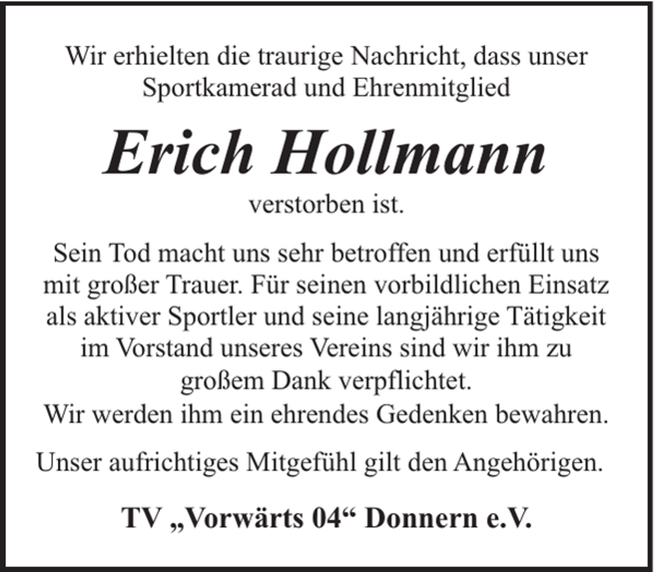 <p>Wir erhielten die traurige Nachricht, dass unser<br />Sportkamerad und Ehrenmitglied</p><p>Erich Hollmann<br />verstorben ist.</p><p>Sein Tod macht uns sehr betroffen und erfüllt uns<br />mit großer Trauer. Für seinen vorbildlichen Einsatz<br />als aktiver Sportler und seine langjährige Tätigkeit<br />im Vorstand unseres Vereins sind wir ihm zu<br />großem Dank verpflichtet.<br />Wir werden ihm ein ehrendes Gedenken bewahren.<br />Unser aufrichtiges Mitgefühl gilt den Angehörigen.</p><p>TV „Vorwärts 04“ Donnern e.V.</p>