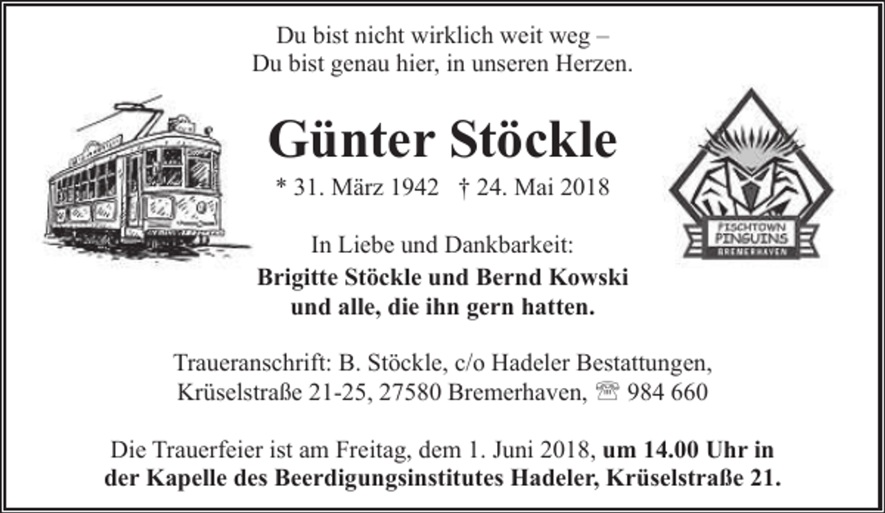 <p>Du bist nicht wirklich weit weg –<br />Du bist genau hier, in unseren Herzen.</p><p>Günter Stöckle<br />* 31. März 1942 † 24. Mai 2018</p><p>In Liebe und Dankbarkeit:<br />Brigitte Stöckle und Bernd Kowski<br />und alle, die ihn gern hatten.<br />Traueranschrift: B. Stöckle, c/o Hadeler Bestattungen,<br />Krüselstraße 21-25, 27580 Bremerhaven, ' 984 660<br />Die Trauerfeier ist am Freitag, dem 1. Juni 2018, um 14.00 Uhr in<br />der Kapelle des Beerdigungsinstitutes Hadeler, Krüselstraße 21.</p>