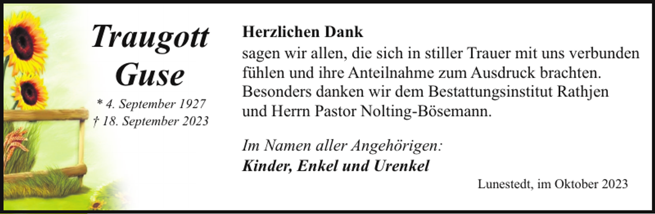 <p>Traugott<br />Guse</p><p>* 4. September 1927<br />† 18. September 2023</p><p>Herzlichen Dank<br />sagen wir allen, die sich in stiller Trauer mit uns verbunden<br />fühlen und ihre Anteilnahme zum Ausdruck brachten.<br />Besonders danken wir dem Bestattungsinstitut Rathjen<br />und Herrn Pastor Nolting-Bösemann.<br />Im Namen aller Angehörigen:<br />Kinder, Enkel und Urenkel</p><p>Lunestedt, im Oktober 2023</p>