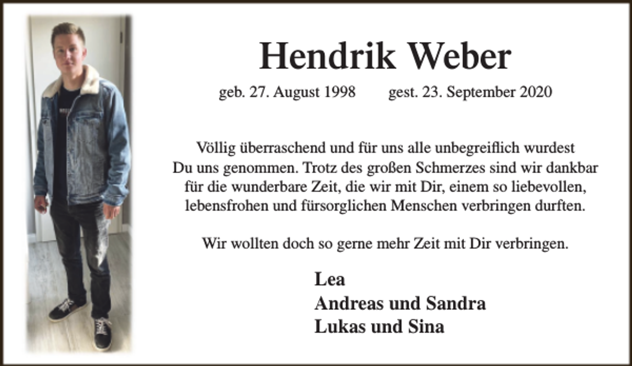 <p>Hendrik Weber</p><p>geb. 27. August 1998</p><p>gest. 23. September 2020</p><p>Völlig überraschend und für uns alle unbegreiflich wurdest<br />Du uns genommen. Trotz des großen Schmerzes sind wir dankbar<br />für die wunderbare Zeit, die wir mit Dir, einem so liebevollen,<br />lebensfrohen und fürsorglichen Menschen verbringen durften.<br />Wir wollten doch so gerne mehr Zeit mit Dir verbringen.</p><p>Lea<br />Andreas und Sandra<br />Lukas und Sina</p>