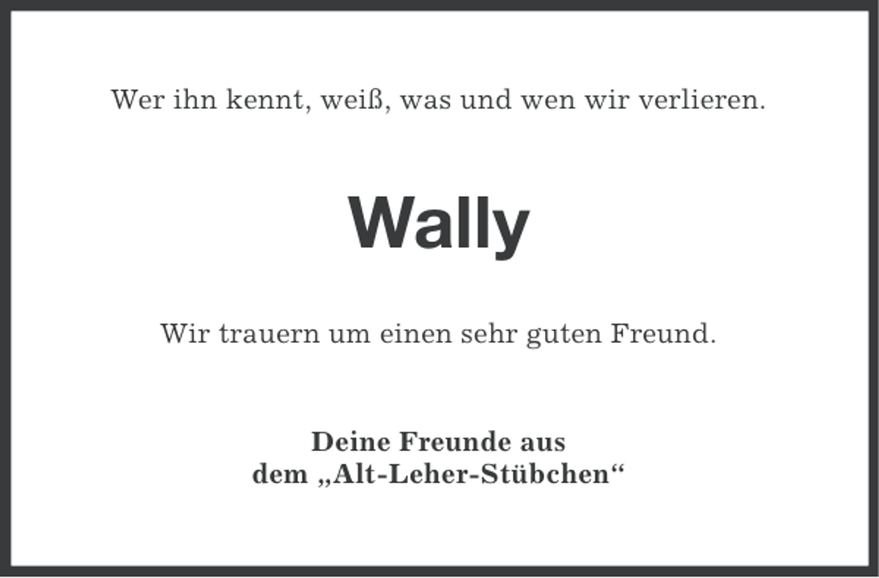 <p>Wer ihn kennt, weiß, was und wen wir verlieren.</p><p>Wally<br />Wir trauern um einen sehr guten Freund.</p><p>Deine Freunde aus<br />dem „Alt-Leher-Stübchen“</p>